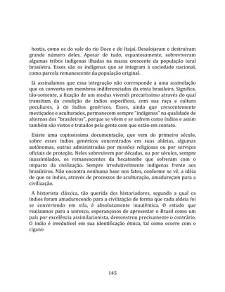    
  
  hostis, como os do vale do rio Doce e do Itajaí. Desalojaram e destruíram 
grande  número  deles.  Apesar  de  tudo,  espantosamente,  sobreviveram 
algumas  tribos  indígenas  ilhadas  na  massa  crescente  da  população  iural 
brasileira.  Esses  são  os  indígenas  que  se  integram  à  sociedade  nacional, 
como parcela remanescente da população original.  
  Já  assinalamos  que  essa  integração  não  corresponde  a  uma  assimilação 
que os converta em membros indiferenciados da etnia brasileira. Significa, 
tão‐somente, a fixação de um modus vivendi precaríssimo através do qual 
transitam  da  condição  de  índios  específicos,  com  sua  raça  e  cultura 
peculiares,  à  de  índios  genéricos.  Esses,  ainda  que  crescentemente 
mestiçados e aculturados, permanecem sempre "indígenas" na qualidade de 
alternos dos "brasileiros", porque se vêem e se sofrem como índios e assim 
também são vistos e tratados pela gente com que estão em contato.  
  Existe  uma  copiosíssima  documentação,  que  vem  do  primeiro  século, 
sobre  esses  índios  genéricos  concentrados  em  suas  aldeias,  algumas 
autônomas,  outras  administradas  por  missões  religiosas  ou  por  serviços 
oficiais de proteção. Neles sobrevivem por décadas, ou por séculos, sempre 
inassimilados,  os  remanescentes  da  hecatombe  que  sofreram  com  o 
impacto  da  civilização.  Sempre  irredutivelmente  indígenas  frente  aos 
brasileiros. Não encontra nenhuma base nos fatos, conforme se vê, a idéia 
de que os índios, através de processos de aculturação, amadureçam para a 
civilização.  
  A  historieta  clássica,  tão  querida  dos  historiadores,  segundo  a  qual  os 
índios foram amadurecendo para a civilização de forma que cada aldeia foi 
se  convertendo  em  vila,  é  absolutamente  inautêntica.  O  estudo  que 
realizamos  para  a  unresco,  esperançosos  de  apresentar  o  Brasil  como  um 
país por excelência assimilacionista, demonstrou precisamente o contrário. 
O  índio  é  irredutível  em  sua  identificação  étnica,  tal  como  ocorre  com  o 
cigano 




                                        145 
 