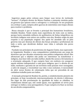    
  
  bugreiros  pagos  pelos  colonos  para  limpar  suas  terras  do  incômodo 
"invasor".  O  próprio  diretor  do  Museu  Paulista  e  eminente  cientista  pediu 
ao governo que optasse entre a selvageria e a civilização. Se seu propósito 
era civilizar o país, cumpria abrir guerras de extermínio com tropas oficiais 
para resolver o problema.  
  Nessa  situação  é  que  se  levanta  o  principal  dos  humanistas  brasileiros, 
Cândido  Rondon.  Tendo  muito  mais  experiência  de  trato  com  os  índios, 
porque  havia  estendido  milhares  de  quilômetros  de  linhas  telegráficas  em 
território indígena sem entrar em conflito com eles, Rondon exigia do país 
respeito  à  sua  população  original.  Seu  apelo  foi  atendido  não  só  pelo 
governo mas por dezenas de oficiais das forças armadas e profissionais de 
toda  a  sorte,  que  decidiram  dedicar  suas  vidas  à  salvação  dos  povos 
indígenas.  
  Fundado nos princípios do positivismo de Augusto Comte, mas superando‐
os  largamente,  Rondon  e  seus  companheiros  estabeleceram  um  corpo  de 
diretrizes que por décadas orientaram uma política indigenista oficial. Eles 
afirmavam  que  o  objetivo  não  podia  ser  exterminar  ou  transformar  o 
indígena, mas fazer dele um índio melhor, dando‐lhe acesso a ferramentas e 
a  orientação  adequada.  O  que  cumpria  fazer  em  essência  era  assegurar 
aquele  mínimo  indispensável  a  cada  povo  indígena,  que  é  o  direito  de  ser 
índio, mediante a garantia de um território onde possam viver sossegados, 
a salvo de ataques, e reconstituir sua vida e seus costumes. A necessidade 
de  abrir  novas  frentes  de  colonização  tinha  que  ser  precedida  de  um 
cuidadoso trabalho junto aos índios.  
  A inovação principal de Rondon foi, porém, o estabelecimento pioneiro do 
princípio,  só  hoje  reconhecido  internacionalmente,  do  direito  à  diferença. 
Em  lugar  da  fofa  proclamação  da  igualdade  de  todos  os  cidadãos,  os 
rondonianos  diziam  que,  não  sendo  iguais,  essa  igualdade  só  servia  para 
entregar os índios a seus perseguidores. O que cumpria era fixar as normas 
de um direito compensatório, 




                                        147 
 