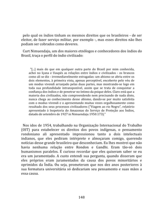    
  
  pelo qual os índios tinham os mesmos direitos que os brasileiros ‐ de ser 
eleitor, de fazer serviço militar, por exemplo ‐, mas esses direitos não lhes 
podiam ser cobrados como deveres.  
  Curt Nimuendaju, um dos maiores etnólogos e conhecedores dos índios do 
Brasil, traça o perfil do índio civilizado:  
  
        "[...]  mais  do  que  em  qualquer  outra  parte  do  Brasil  por  mim  conhecida, 
      achei  no  Içana  e  Uaupés  as  relações  entre  índios  e  civilizados  ‐  os  brancos 
      como ali se diz ‐ irremediavelmente estragadas: um abismo se abriu entre os 
      dois  elementos,  à  primeira  vista,  apenas  perceptível,  encoberto  pelo  véu  de 
      um  modus  vivendi  arranjado  pelas  duas  partes,  mas  mostrando‐se  logo  em 
      toda  sua  profundidade  intransponível,  assim  que  se  trata  de  conquistar  a 
      confiança dos índios e de penetrar no íntimo da psique deles. Claro está que a 
      maioria dos civilizados, não compreendendo nem precisando de nada disto, 
      nunca  chega  ao  conhecimento  desse  abismo,  dando‐se  por  muito  satisfeita 
      com o modus vivendi e o apresentando muitas vezes orgulhosamente como 
      resultado dos seus processos civilizadores ("Viagem ao rio Negro", relatório 
      apresentado  à  Inspetoria  do  Amazonas  do  Serviço  de  Proteção  aos  Índios, 
      datado de setembro de 1927 in Nimuendaju 1950:173)."  
  
  Nos idos de 1954, trabalhando na Organização Internacional do Trabalho 
(OIT)  para  estabelecer  os  direitos  dos  povos  indígenas,  o  pensamento 
rondoniano  ali  apresentado  impressionou  tanto  a  dois  intelectuais 
indianos,  que  eles  pediram  intérprete  e  almoçaram  comigo,  querendo 
notícias desse grande brasileiro que desconheciam. Eu lhes mostrei que não 
havia  nenhuma  relação  entre  Rondon  e  Gandhi.  Eram  tão‐só  dois 
humanismos  paralelos.  É  curioso  recordar  que  eles  quiseram  saber  se  eu 
era  um  juramentado.  A  custo  entendi  sua  pergunta,  quando  disseram  que 
eles  próprios  eram  juramentados  da  causa  dos  povos  minoritários  e 
oprimidos  da  Índia.  Ou  seja,  prometeram  que  nos  dez  anos  posteriores  à 
sua  formatura  universitária  só  dedicariam  seu  pensamento  e  suas  mãos  a 
essa causa.  
  



                                               148 
 