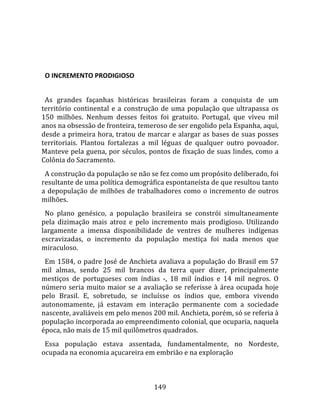    
  

  O INCREMENTO PRODIGIOSO  
  
  As  grandes  façanhas  históricas  brasileiras  foram  a  conquista  de  um 
território  continental  e  a  construção  de  uma  população  que  ultrapassa  os 
150  milhões.  Nenhum  desses  feitos  foi  gratuito.  Portugal,  que  viveu  mil 
anos na obsessão de fronteira, temeroso de ser engolido pela Espanha, aqui, 
desde a primeira hora, tratou de marcar e alargar as bases de suas posses 
territoriais.  Plantou  fortalezas  a  mil  léguas  de  qualquer  outro  povoador. 
Manteve pela guena, por séculos, pontos de fixação de suas lindes, como a 
Colônia do Sacramento.  
  A construção da população se não se fez como um propósito deliberado, foi 
resultante de uma política demográfica espontaneísta de que resultou tanto 
a  depopulação  de  milhões  de  trabalhadores  como  o  incremento  de  outros 
milhões.  
  No  plano  genésico,  a  população  brasileira  se  constrói  simultaneamente 
pela  dizimação  mais  atroz  e  pelo  incremento  mais  prodigioso.  Utilizando 
largamente  a  imensa  disponibilidade  de  ventres  de  mulheres  indígenas 
escravizadas,  o  incremento  da  população  mestiça  foi  nada  menos  que 
miraculoso.  
  Em 1584, o padre José de Anchieta avaliava a população do Brasil em 57 
mil  almas,  sendo  25  mil  brancos  da  terra  quer  dizer,  principalmente 
mestiços  de  portugueses  com  índias  ‐,  18  mil  índios  e  14  mil  negros.  O 
número  seria  muito  maior  se  a  avaliação  se  referisse  à  área  ocupada  hoje 
pelo  Brasil.  E,  sobretudo,  se  incluísse  os  índios  que,  embora  vivendo 
autonomamente,  já  estavam  em  interação  permanente  com  a  sociedade 
nascente, avaliáveis em pelo menos 200 mil. Anchieta, porém, só se referia à 
população incorporada ao empreendimento colonial, que ocuparia, naquela 
época, não mais de 15 mil quilômetros quadrados.  
  Essa  população  estava  assentada,  fundamentalmente,  no  Nordeste, 
ocupada na economia açucareira em embrião e na exploração 



                                        149 
 