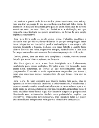   
  
  reconstituir  o  processo  de  formação  dos  povos  americanos,  num  esforço 
para  explicar  as  causas  do  seu  desenvolvimento  desigual.  Salto,  assim,  da 
escala de 10 mil anos de história geral para os quinhentos anos da história 
americana  com  um  novo  livro:  As  Américas  e  a  civilização,  em  que 
proponho  uma  tipologia  dos  povos  americanos,  na  forma  de  uma  ampla 
explanação explicativa.  
  Esse  meu  livro  anda  aí,  desde  então,  sendo  traduzido,  reeditado  e 
discutido, mais por historiadores e filósofos do que por antropólogos. Esses 
meus colegas têm um irresistível pendor barbarológico e um apego a toda 
conduta  desviante  e  bizarra.  Dedicam  seu  parco  talento  a  quanto  tema 
bizarro  lhes  caia  em  mãos,  negando‐se  sempre,  aparvalhados,  a  usar  suas 
forças para entender a nós mesmos, fazendo antropologias da civilização.  
  Ocorre,  porém,  uma  vez  mais,  que,  completada  a  tarefa,  vejo  os  limites 
daquilo que alcancei em relação ao que buscava.  
  Meu  livro  ajuda,  é  certo,  a  nos  fazer  inteligíveis,  mas  é  claramente 
insuficiente  para  nossas  ambições.  Mergulho  outra  vez  buscando,  numa 
escala  nova,  sincrônica,  as  teorias  de  que  necessitávamos  para  nos 
compreender.  Eram  três  as  mais  urgentemente  requeridas  para  tomar  o 
lugar  dos  esquemas  menos  eurocêntricos  do  que  toscos  com  que  se 
contava.  
  Uma  teoria  de  base  empírica  das  classes  sociais,  tais  como  elas  se 
apresentam no nosso mundo brasileiro e latino‐americano. Visivelmente, o 
esquema marxista aceito, sem demasiados reparos, no mundo europeu e no 
anglo‐saxão de ultramar, feito de povos transplantados, empalidece frente à 
nossa  realidade  ibero‐latina.  Aqui,  não  havendo  burguesias  progressistas 
disputando  com  aristocracias  feudais,  nem  proletariados  ungidos  por 
irresistíveis  propensões  revolucionárias,  mas  havendo  lutas  de  classe, 
existiriam blocos antagonistas embuçados a identificar e caracterizar.  




                                        15 
 