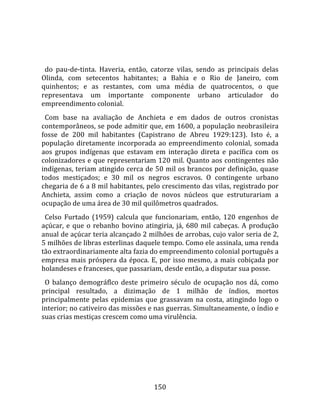    
  
  do  pau‐de‐tinta.  Haveria,  então,  catorze  vilas,  sendo  as  principais  delas 
Olinda,  com  setecentos  habitantes;  a  Bahia  e  o  Rio  de  Janeiro,  com 
quinhentos;  e  as  restantes,  com  uma  média  de  quatrocentos,  o  que 
representava  um  importante  componente  urbano  articulador  do 
empreendimento colonial.  
  Com  base  na  avaliação  de  Anchieta  e  em  dados  de  outros  cronistas 
contemporâneos, se pode admitir que, em 1600, a população neobrasileira 
fosse  de  200  mil  habitantes  (Capistrano  de  Abreu  1929:123).  Isto  é,  a 
população  diretamente  incorporada  ao  empreendimento  colonial,  somada 
aos  grupos  indígenas  que  estavam  em  interação  direta  e  pacífica  com  os 
colonizadores e que representariam 120 mil. Quanto aos contingentes não 
indígenas, teriam atingido cerca de 50 mil os brancos por definição, quase 
todos  mestiçados;  e  30  mil  os  negros  escravos.  O  contingente  urbano 
chegaria de 6 a 8 mil habitantes, pelo crescimento das vilas, registrado por 
Anchieta,  assim  como  a  criação  de  novos  núcleos  que  estruturariam  a 
ocupação de uma área de 30 mil quilômetros quadrados.  
  Celso  Furtado  (1959)  calcula  que  funcionariam,  então,  120  engenhos  de 
açúcar,  e  que  o  rebanho  bovino  atingiria,  já,  680  mil  cabeças.  A  produção 
anual de açúcar teria alcançado 2 milhões de arrobas, cujo valor seria de 2, 
5 milhões de libras esterlinas daquele tempo. Como ele assinala, uma renda 
tão extraordinariamente alta fazia do empreendimento colonial português a 
empresa  mais  próspera  da  época.  E,  por  isso  mesmo,  a  mais  cobiçada  por 
holandeses e franceses, que passariam, desde então, a disputar sua posse.  
  O  balanço  demográflco  deste  primeiro  século  de  ocupação  nos  dá,  como 
principal  resultado,  a  dizimação  de  1  milhão  de  índios,  mortos 
principalmente  pelas  epidemias  que  grassavam  na  costa,  atingindo  logo  o 
interior; no cativeiro das missões e nas guerras. Simultaneamente, o índio e 
suas crias mestiças crescem como uma virulência.  
  




                                        150 
 
