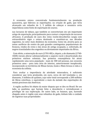    
  
  A  economia  estava  concentrada  fundamentalmente  na  produção 
açucareira,  que  liderava  as  exportações;  na  criação  de  gado,  que  teria 
alcançado  um  rebanho  de  1,  5  milhão  de  cabeças  e  assumira  certa 
importância como fonte de exportação de couros;  
nas  lavouras  de  tabaco,  que  também  se  converteriam  em  um  importante 
artigo de exportação, principalmente para custear a importação de escravos 
africanos.  A  produção  de  ouro  dos  veios  recém‐descobertos  surgia  com 
extraordinário  vigor  e  estava  destinada  a  constituir‐se,  nas  décadas 
seguintes,  no  setor  mais  dinâmico  da  economia.  Como  tal,  atrairia  para  as 
zonas  auríferas  do  centro  do  país  grandes  contingentes  populacionais  de 
brancos,  vindos  do  reino  e  das  áreas  de  antiga  ocupação,  e,  sobretudo,  de 
negros transladados dos engenhos ou diretamente importados da África.  
  Com efeito, a mineração de ouro (1701‐80) e, depois, a de diamante (1740‐
1828) vieram alterar substancialmente o aspecto rural e desarticulado dos 
primeiros  núcleos  coloniais.  Sua  primeira  conseqüência  foi  atrair 
rapidamente uma nova população ‐ mais de 300 mil pessoas, nos sessenta 
primeiros  anos  ‐  para  uma  área  do  interior,  anteriormente  inexplorada, 
incorporando os territórios de Minas Gerais, Goiás e Mato Grosso à vida e à 
economia da colônia.  
  Para  avaliar  a  importância  da  atividade  mineradora,  é  suficiente 
considerar  que  teria  produzido,  em  ouro,  cerca  de  mil  toneladas  e,  em 
diamante, 3 milhões de quilates, cujo valor total corresponde a 200 milhões 
de  libras  esterlinas,  o  equivalente  a  mais  da  metade  das  exportações  de 
metais preciosos das Américas.  
  A região aurífera foi objeto da maior disputa que se deu no Brasil. De um 
lado,  os  paulistas,  que  haviam  feito  a  descoberta  e  reivindicavam  o 
privilégio  de  sua  exploração.  De  outro  lado,  os  baianos,  que,  havendo 
chegado antes à região com seus rebanhos de gado, tinham tido o cuidado 
de registrar suas propriedades  
  




                                        152 
 