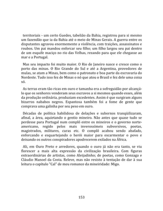    
  
  territoriais ‐ um certo Guedes, tabelião da Bahia, registrou para si mesmo 
um fazendão que ia da Bahia até o meio de Minas Gerais. A guerra entre os 
disputantes agravou enormemente a violência, com traições, assassinatos e 
roubos. Um pai mandou enforcar seu filho; um filho largou seu pai dentro 
de um esquife maciço no rio das Velhas, rezando para que ele chegasse ao 
mar e a Portugal.  
  Mas seu impacto foi muito maior. O Rio de Janeiro nasce e cresce como o 
porto  das  minas.  O  Rio  Grande  do  Sul  e  até  a  Argentina,  provedores  de 
mulas, se atam a Minas, bem como o patronato e boa parte da escravaria do 
Nordeste. Tudo isso fez de Minas o nó que atou o Brasil e fez dele uma coisa 
só.  
  As terras eram tão ricas em ouro e tamanha era a sofreguidão por alcançá‐
lo que os senhores venderam seus escravos a si mesmos quando esses, além 
da produção ordinária, produziam excedentes. Assim é que surgiram alguns 
bizarros  nababos  negros.  Espantosa  também  foi  a  fome  de  gente  que 
comprava uma galinha por seu peso em ouro.  
  Décadas  de  política  habilidosa  de  delações  e  subornos  tranqüilizaram, 
afinal,  a  área,  aquietando  o  gentio  mineiro.  Não  antes  que  quase  tudo  se 
perdesse  para  Portugal  num  complô  entre  os  mineiros  e  o  governo  norte‐
americano,  regido  pelos  mais  inverossímeis  subversivos,  poetas, 
magistrados,  militares,  curas  etc.  O  complô  acabou  sendo  abafado, 
enforcando  e  esquartejando  o  herói  maior  para  escarmentar  o  povo  e 
deixando os outros conspiradores apodrecerem exilados na África.  
  Ali,  em  Ouro  Preto  e  arredores,  quando  o  ouro  já  não  era  tanto,  se  viu 
florescer  a  mais  alta  expressão  da  civilização  brasileira.  Com  figuras 
extraordinárias  de  artistas,  como  Aleijadinho;  de  poetas,  como  Gonzaga  e 
Cláudio  Manoel  da  Costa.  Releve,  mas  não  resisto  à  tentação  de  dar  à  sua 
leitura o capítulo "Cal" de meu romance da mineiridade: Migo.  
  




                                        153 
 
