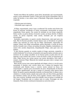    
        
        Vendo estas Minas tão mofinas, quem diria, desatinado, que escarmentado, 
      somos o povo destinado? Somos o tiôio povo dos heróis assinalados. Eles aí 
      estão,  há  séculos,  a  nos  cobrar  amor  à  liberdade.  Filipe  grita,  Joaquim  José 
      responde:  
       
        ‐ Libertas quae sera tamen.  
        ‐ Liberdade, aqui e agora. Já!  
       
        A Filipe, esquartejado, como é que o acabaram? Os cavalos mais fortes dos 
      brasis  lá  estavam:  mordendo  os  freios,  escumando,  escoiceando  na  praça 
      empedrada.  Eram  quatro.  Um  cavalo  foi  atrelado  no  seu  braço  esquerdo. 
      Outro  cavalo,  na  perna  direita.  O  terceiro  cavalo,  no  braço  direito.  O  último 
      cavalo,  na  perna  esquerda.  Cada  cavalo,  montado  por  um  tropeiro 
      encouraçado.  
        Açoitados,  esporeados,  os  quatro  cavalos  dispararam,  cada  qual  para  seu 
      Iado.  Mas  lá  ficaram  parados,  tirando  faíscas  com  as  ferraduras  no  pedral, 
      atados  que  estavam  na  carne  rija  de  Filipe.  Chicoteados,  esporeados  de 
      sangrar,  afinal,  com  Filipe  estraçalhado,  partiu  libertado  o  cavalo  do  braço 
      direito,  levando  com  o  braço  um  pedaço  do  peito.  Rápidos,  instantâneos,  os 
      outros  três  cavalos  dispararam,  despedaçando  Filipe,  cada  qual  com  seu 
      pedaço.  
        O  que  fizeram  quando  os  cavalos  suados  já  longe,  pararam,  cumprida  a 
      ordem hedionda? Lá se foram, arrastando seus quartos pelas estradas, para o 
      monturo  de  um  antigo  cascalhal.  Lá  no  buraco  preto,  já  pelo  meio  de  cal, 
      jogaram  o  que  restava  das  carnes  e  ossos  do  herói  e  mais  cal  lançaram  por 
      cima.  Filipe  ferveu  nas  carnes  parcas  sua  morte  derradeira.  Para  todo  o 
      sempre,  mataram  Filipe.  Mataram  tão  matado  que  para  todo  o  sempre  será 
      ele lembrado.  
        Meio século correu com o povo agachado até chegar a hora e a vez de outro 
      assinalado.  O  destino  caiu,  coroou  desta  vez  a  cabeça  de  Joaquim  José, 
      condenado  pela  Rainha  Louca  a  morrer  morte  natural  na  forca,  ser 
      esquartejado  e  exposto  para  escarmento  do  povo.  Despedaçado,  lá  ficaram 
      suas  partes  apodrecendo,  até  que  o  tempo  as  consuma  como  queria  dona 
      Maria. Os quatro quartos plantados fedendo, na Estrada Real. A cabeça com a 
      cabeleira e a barba, bastas, alçada num poste alto, em Ouro Preto, guardada 
      por  famintos  urubus  asas  de  ferro,  bicos  agudos:  tenazes.  Estes  foram,  só 
      eles, seus coveiros. Acabado assim tão acabado, sem ao menos a caridade de 
      cal  virgem,  Tiradentes  não  se  acabou  nem  se  acaba.  Prossegue  em  nós, 
      latejando. Pelos séculos continuará clamando na carne dos netos  
  




                                                154 
 