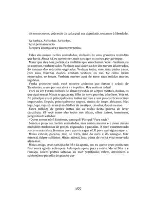    
  
        de nossos netos, cobrando de cada qual sua dignidade, seu amor à liberdade.  
        
        As barba.s. As barbas. As barbas.  
        Aqui permanecerão  
        À espera doutra cara e doutra vergonha.  
        
        Estes  são  nossos  heróis  assinalados,  símbolos  de  uma  grandeza  recôndita 
      que havia. Ainda há, eu quero crer, mais rara que os outros, por garimpar.  
        Maior que eles dois, porém, é a multidão que vou chamar. Veja: ‐ Venham, eu 
      os convoco, venham todos. Venham aqui dizer da dor dos nervos dilacerados, 
      do  cansaço  dos  músculos  esgotados.  Venham  todos,  com  suas  tristes  caras, 
      com  suas  murchas  ilusões,  venham  vestidos  ou  nus,  tal  como  foram 
      enterrados,  se  foram.  Venham  morrer  aqui  de  novo  suas  miúdas  mortes 
      inglórias.  
        Venha  primeiro  você,  você  mineiro  anônimo  que  furtou  o  crânio  de 
      Tiradentes, rezou por sua alma e o sepultou. Mas venham todos!  
        Você os vê? Foram milhões de almas vestidas de corpos mortais, doídos, os 
      que aqui nessas Minas se gastaram. Olhe de novo pra eles, olhe bem. Veja só. 
      No  princípio  eram  principalmente  índios  nativos  e  uns  poucos  brancarrões 
      importados.  Depois,  principalmente  negros,  vindos  de  longe,  africanos.  Mas 
      logo, logo, veja só: eram já multidões de mestiços, crioulos, daqui mesmo.  
        Esses  milhões  de  gentes  tantas  são  as  mulas  desta  gueena  de  lavar 
      cascalhais.  Vê  você  como  eles  todos  nos  olham,  olhos  baixos,  temerosos, 
      perguntando calados:  
        ‐ Quem somos nós? Existimos, para quê? Por quê? Para nada?  
        Somos  o  povo  dos  heróis  assinalados,  mas  somos  mesmo  é  o  povo  dessas 
      multidões medonhas de gentes, enganadas e gastadas. O povo escarmentado 
      na carne e na alma. Somos o povo que viu e que vê. O povo que vigia e espera.  
        Minas  estelar,  páramo,  mãe  do  ferro,  mãe  do  ouro  e  do  azougue.  Mãe 
      mineral,  fulgor  sulfúrico.  Minas  sideral,  lusa  quina  de  rocha  viva  enterrada 
      além‐mar.  
        Minas antiga, cruel satrápia do fel e da agonia, sou eu que te peço: ponha um 
      final nesta agonia: relampeia. Relampeia agora, peça a morte. Morra! Morra e 
      renasça.  Rolem  pedras  saltadas  do  mar  petrificado;  rolem,  arrombem  o 
      subterrâneo paredão de granito que 




                                              155 
 