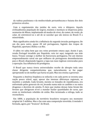    
  
  da rudeza paulistana e da mediocridade pernambucana e baiana dos dois 
primeiros séculos.  
  Com  o  esgotamento  das  jazidas  de  ouro,  veio  a  diáspora.  Aquela 
civilizadíssima população de negros, mulatos e mestiços se dispersou pelas 
sesmarias de Minas, implantando ali modos de viver, de comer, de vestir, de 
calar,  de  entristecer‐se  e  até  de  se  suicidar  que  são  únicos  no  Brasil.  É  a 
mineiridade.  
  Mais significativa ainda foi a influência da segunda invasão portuguesa. De 
um  dia  para  outro,  quase  20  mil  portugueses,  fugindo  das  tropas  de 
Napoleão, aportam à Bahia e ao Rio.  
  O  sábio  rei  sabia  bem  que  seu  reino  prestante  estava  aqui.  Assim  é  que, 
vendo  Portugal  invadido  por  Napoleão,  veio  ter  aqui,  tangendo  sua  mãe 
louca.  Trouxe  consigo  o  melhor  da  burocracia  portuguesa.  Foi  um  imenso 
empreendimento  naval  em  que  milhares  de  portugueses  desembestaram 
para o Brasil, disputando lugares a tapa nas naus inglesas convocadas para 
a operação. Sua influência foi prodigiosa.  
  O  Brasil  que  nunca  tivera  universidades  recebe  de  abrupto  toda  uma 
classe  dirigente  competentíssima  que,  naturalmente,  se  faz  pagar 
apropriando‐se do melhor que havia no país. Mas nos ensina a governar.  
  Enquanto a América hispânica se esfacela e em cada porto se inventa uma 
nação  pouco  viável,  aqui,  apesar  das  imensas  diferenças  regionais,  se 
mantém  a  unidade.  Cada  levante,  mesmo  os  tisnados  de  republicanos,  era 
enfrentado pelos generais do rei, levando numa mão os canhões e na outra 
dragonas  e  decretos  de  anistia.  É  claro  que  muitas  dessas  lutas  foram  tão 
ferozes  que  obrigaram  el‐rei  a  mandar  fuzilar  quantidades  de  curas,  que 
eram  os  intelectuais  rebeldes  de  então.  Mas  terminada  a  refrega,  tudo  se 
reconciliava.  
  Em  1800,  a  população  do  território  brasileiro  recupera  seu  montante 
original de 5 milhões. Mas o faz com uma composição invertida. A metade é 
formada, agora, por "brancos" do Brasil, 




                                          157 
 