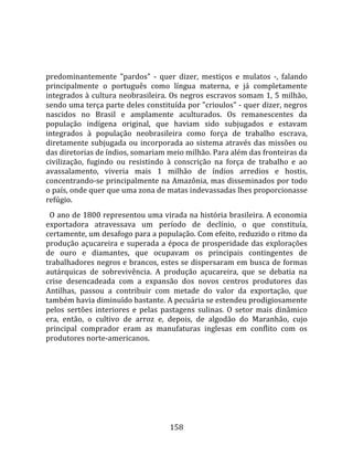    
  
predominantemente  "pardos"  ‐  quer  dizer,  mestiços  e  mulatos  ‐,  falando 
principalmente  o  português  como  língua  materna,  e  já  completamente 
integrados à cultura neobrasileira. Os negros escravos somam 1, 5 milhão, 
sendo uma terça parte deles constituída por "crioulos" ‐ quer dizer, negros 
nascidos  no  Brasil  e  amplamente  aculturados.  Os  remanescentes  da 
população  indígena  original,  que  haviam  sido  subjugados  e  estavam 
integrados  à  população  neobrasileira  como  força  de  trabalho  escrava, 
diretamente  subjugada  ou  incorporada  ao  sistema  através  das  missões  ou 
das diretorias de índios, somariam meio milhão. Para além das fronteiras da 
civilização,  fugindo  ou  resistindo  à  conscrição  na  força  de  trabalho  e  ao 
avassalamento,  viveria  mais  1  milhão  de  índios  arredios  e  hostis, 
concentrando‐se principalmente na Amazônia, mas disseminados por todo 
o país, onde quer que uma zona de matas indevassadas lhes proporcionasse 
refúgio.  
  O ano de 1800 representou uma virada na história brasileira. A economia 
exportadora  atravessava  um  período  de  declínio,  o  que  constituía, 
certamente, um desafogo para a população. Com efeito, reduzido o ritmo da 
produção  açucareira  e  superada  a  época  de  prosperidade  das  explorações 
de  ouro  e  diamantes,  que  ocupavam  os  principais  contingentes  de 
trabalhadores negros e brancos, estes se dispersaram em busca de formas 
autárquicas  de  sobrevivência.  A  produção  açucareira,  que  se  debatia  na 
crise  desencadeada  com  a  expansão  dos  novos  centros  produtores  das 
Antilhas,  passou  a  contribuir  com  metade  do  valor  da  exportação,  que 
também havia diminuído bastante. A pecuária se estendeu prodigiosamente 
pelos  sertões  interiores  e  pelas  pastagens  sulinas.  O  setor  mais  dinâmico 
era,  então,  o  cultivo  de  arroz  e,  depois,  de  algodão  do  Maranhão,  cujo 
principal  comprador  eram  as  manufaturas  inglesas  em  conflito  com  os 
produtores norte‐americanos.  
  




                                        158 
 