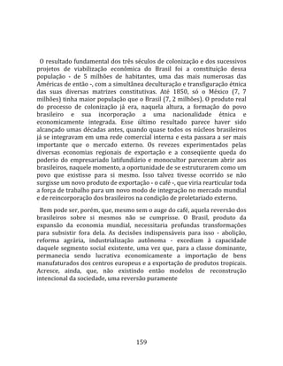    
  
  O resultado fundamental dos três séculos de colonização e dos sucessivos 
projetos  de  viabilização  econômica  do  Brasil  foi  a  constituição  dessa 
população  ‐  de  5  milhões  de  habitantes,  uma  das  mais  numerosas  das 
Américas de então ‐, com a simultânea deculturação e transfiguração étnica 
das  suas  diversas  matrizes  constitutivas.  Até  1850,  só  o  México  (7,  7 
milhões) tinha maior população que o Brasil (7, 2 milhões). O produto real 
do  processo  de  colonização  já  era,  naquela  altura,  a  formação  do  povo 
brasileiro  e  sua  incorporação  a  uma  nacionalidade  étnica  e 
economicamente  integrada.  Esse  último  resultado  parece  haver  sido 
alcançado  umas  décadas  antes,  quando  quase  todos  os  núcleos  brasileiros 
já se integravam em uma rede comercial interna e esta passara a ser mais 
importante  que  o  mercado  externo.  Os  revezes  experimentados  pelas 
diversas  economias  regionais  de  exportação  e  a  conseqüente  queda  do 
poderio  do  empresariado  latifundiário  e  monocultor  pareceram  abrir  aos 
brasileiros, naquele momento, a oportunidade de se estruturarem como um 
povo  que  existisse  para  si  mesmo.  Isso  talvez  tivesse  ocorrido  se  não 
surgisse um novo produto de exportação ‐ o café ‐, que viria rearticular toda 
a força de trabalho para um novo modo de integração no mercado mundial 
e de reincorporação dos brasileiros na condição de proletariado externo.  
  Bem pode ser, porém, que, mesmo sem o auge do café, aquela reversão dos 
brasileiros  sobre  si  mesmos  não  se  cumprisse.  O  Brasil,  produto  da 
expansão  da  economia  mundial,  necessitaria  profundas  transformações 
para  subsistir  fora  dela.  As  decisões  indispensáveis  para  isso  ‐  abolição, 
reforma  agrária,  industrialização  autônoma  ‐  excediam  à  capacidade 
daquele  segmento  social  existente,  uma  vez  que,  para  a  classe  dominante, 
permanecia  sendo  lucrativa  economicamente  a  importação  de  bens 
manufaturados dos centros europeus e a exportação de produtos tropicais. 
Acresce,  ainda,  que,  não  existindo  então  modelos  de  reconstrução 
intencional da sociedade, uma reversão puramente 




                                        159 
 