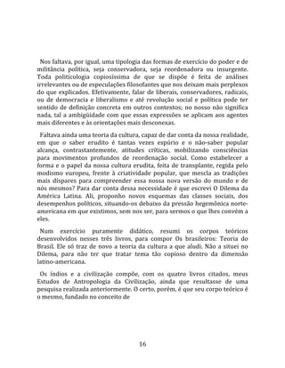   
  
  Nos faltava, por igual, uma tipologia das formas de exercício do poder e de 
militância  política,  seja  conservadora,  seja  reordenadora  ou  insurgente. 
Toda  politicologia  copiosíssima  de  que  se  dispõe  é  feita  de  análises 
irrelevantes ou de especulações filosofantes que nos deixam mais perplexos 
do  que  explicados.  Efetivamente,  falar  de  liberais,  conservadores,  radicais, 
ou  de  democracia  e  liberalismo  e  até  revolução  social  e  política  pode  ter 
sentido  de  definição  concreta  em  outros  contextos;  no  nosso  não  significa 
nada,  tal  a  ambigüidade  com  que  essas  expressões  se  aplicam  aos  agentes 
mais diferentes e às orientações mais desconexas.  
  Faltava ainda uma teoria da cultura, capaz de dar conta da nossa realidade, 
em  que  o  saber  erudito  é  tantas  vezes  espúrio  e  o  não‐saber  popular 
alcança,  contrastantemente,  atitudes  críticas,  mobilizando  consciências 
para  movimentos  profundos  de  reordenação  social.  Como  estabelecer  a 
forma  e  o  papel  da  nossa  cultura  erudita,  feita  de  transplante,  regida  pelo 
modismo  europeu,  frente  à  criatividade  popular,  que  mescla  as  tradições 
mais  díspares  para  compreender  essa  nossa  nova  versão  do  mundo  e  de 
nós mesmos? Para dar conta dessa necessidade é que escrevi O Dilema da 
América  Latina.  Ali,  proponho  novos  esquemas  das  classes  sociais,  dos 
desempenhos políticos, situando‐os debaixo da pressão hegemônica norte‐
americana em que existimos, sem nos ser, para sermos o que lhes convém a 
eles.  
  Num  exercício  puramente  didático,  resumi  os  corpos  teóricos 
desenvolvidos  nesses  três  livros,  para  compor  Os  brasileiros:  Teoria  do 
Brasil.  Ele  só  traz  de  novo  a  teoria  da  cultura  a  que  aludi.  Não  a  situei  no 
Dilema,  para  não  ter  que  tratar  tema  tão  copioso  dentro  da  dimensão 
latino‐americana.  
  Os  índios  e  a  civilização  compõe,  com  os  quatro  livros  citados,  meus 
Estudos  de  Antropologia  da  Civilização,  ainda  que  resultasse  de  uma 
pesquisa realizada anteriormente. O certo, porém, é que seu corpo teórico é 
o mesmo, fundado no conceito de   




                                            16 
 