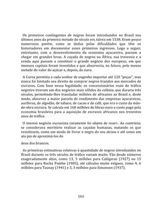    
  
  Os  primeiros  contingentes  de  negros  foram  introduzidos  no  Brasil  nos 
últimos anos da primeira metade do século xvi, talvez em 1538. Eram pouco 
numerosos  porém,  como  se  deduz  pelas  dificuldades  que  têm  os 
historiadores  em  documentar  esses  primeiros  ingressos.  Logo  a  seguir, 
entretanto,  com  o  desenvolvimento  da  economia  açucareira,  passam  a 
chegar  em  grandes  levas.  A  caçada  de  negros  na  África,  sua  travessia  e  a 
venda  aqui  passam  a  constituir  o  grande  negócio  dos  europeus,  em  que 
imensos capitais foram investidos e que absorveria, no futuro, pelo menos 
metade do valor do açúcar e, depois, do ouro.  
  A Coroa permitia a cada senhor de engenho importar até 120 "peças", mas 
nunca foi limitado seu direito de comprar negros trazidos aos mercados de 
escravos.  Com  base  nessa  legalidade,  os  concessionários  reais  do  tráfico 
negreiro tiveram um dos negócios mais sólidos da colônia, que duraria três 
séculos, permitindo‐lhes transladar milhões de africanos ao Brasil e, deste 
modo,  absorver  a  maior  parcela  de  rendimento  das  empresas  açucareiras, 
auríferas, de algodão, de tabaco, de cacau e de café, que era o custo da mão‐
de‐obra escrava. Se calcula em 160 milhões de libras‐ouro o custo pago pela 
economia  brasileira  para  a  aquisição  de  escravos  africanos  nos  trezentos 
anos de tráflco.  
  O imenso negócio escravista raramente foi objeto de reser‐. Ao contrário, 
se  considerava  meritório  realizar  as  caçadas  humanas,  matando  os  que 
resistissem, como um modo de livrar o negro do seu atraso e até como um 
ato pio de aproximá‐los do  
deus dos brancos.  
  As primeiras estimativas relativas à quantidade de negros introduzidos no 
Brasil durante os três séculos de tráfico variam muito. Vão desde números 
exageradamente  altos,  como  13,  5  milhões  para  Calógeras  (1927)  ou  15 
milhões  para  Rocha  Pombo  (1905),  até  cálculos  muito  exíguos,  como  4,  6 
milhões para Taunay (1941) e 3, 3 milhões para Simonsen (1937).  
  




                                        161 
 