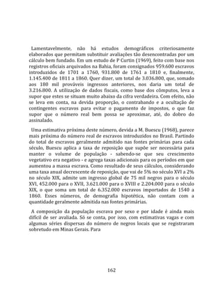    
  
  Lamentavelmente,  não  há  estudos  demográficos  criteriosamente 
elaborados que permitam substituir avaliações tão desencontradas por um 
cálculo bem fundado. Em um estudo de P Curtin (1969), feito com base nos 
registros oficiais arquivados na Bahia, foram consignados 959.600 escravos 
introduzidos  de  1701  a  1760,  931.800  de  1761  a  1810  e,  finalmente, 
1.145.400 de 1811 a 1860. Quer dizer, um total de 3.036.800, que, somado 
aos  180  mil  prováveis  ingressos  anteriores,  nos  daria  um  total  de 
3.216.800.  A  utilização  de  dados  fiscais,  como  base  dos  cômputos,  leva  a 
supor que estes se situam muito abaixo da cifra verdadeira. Com efeito, não 
se  leva  em  conta,  na  devida  proporção,  o  contrabando  e  a  ocultação  de 
contingentes  escravos  para  evitar  o  pagamento  de  impostos,  o  que  faz 
supor  que  o  número  real  bem  possa  se  aproximar,  até,  do  dobro  do 
assinalado.  
  Uma estimativa próxima deste número, devida a M. Buescu (1968), parece 
mais próxima do número real de escravos introduzidos no Brasil. Partindo 
do  total  de  escravos  geralmente  admitido  nas  fontes  primárias  para  cada 
século,  Buescu  aplica  a  taxa  de  reposição  que  supõe  ser  necessária  para 
manter  o  volume  de  população  ‐  sabendo‐se  que  seu  crescimento 
vegetativo era negativo ‐ e agrega taxas adicionais para os períodos em que 
aumentou a massa escrava. Como resultado de seus cálculos, considerando 
uma taxa anual decrescente de reposição, que vai de 5% no século XVI a 2% 
no  século  XIX,  admite  um  ingresso  global  de  75  mil  negros  para  o  século 
XVI, 452.000 para o XVII, 3.621.000 para o XVIII e 2.204.000 para o século 
XIX,  o  que  soma  um  total  de  6.352.000  escravos  importados  de  1540  a 
1860.  Esses  números,  de  demografia  hipotética,  não  contam  com  a 
quantidade geralmente admitida nas fontes primárias.  
  A  composição  da  população  escrava  por  sexo  e  por  idade  é  ainda  mais 
difícil  de  ser  avaliada.  Só  se  conta,  por  isso,  com  estimativas  vagas  e  com 
algumas  séries  dispersas  do  número  de  negros  locais  que  se  registraram 
sobretudo em Minas Gerais. Para 




                                         162 
 