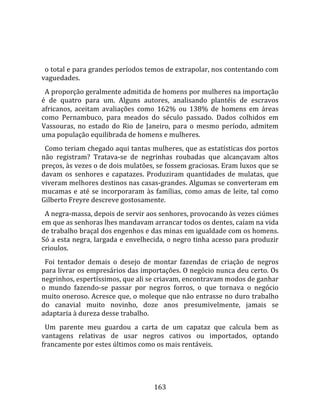    
  
  o total e para grandes períodos temos de extrapolar, nos contentando com 
vaguedades.  
  A proporção geralmente admitida de homens por mulheres na importação 
é  de  quatro  para  um.  Alguns  autores,  analisando  plantéis  de  escravos 
africanos,  aceitam  avaliações  como  162%  ou  138%  de  homens  em  áreas 
como  Pernambuco,  para  meados  do  século  passado.  Dados  colhidos  em 
Vassouras,  no  estado  do  Rio  de  Janeiro,  para  o  mesmo  período,  admitem 
uma população equilibrada de homens e mulheres.  
  Como teriam chegado aqui tantas mulheres, que as estatísticas dos portos 
não  registram?  Tratava‐se  de  negrinhas  roubadas  que  alcançavam  altos 
preços, às vezes o de dois mulatões, se fossem graciosas. Eram luxos que se 
davam  os  senhores  e  capatazes.  Produziram  quantidades  de  mulatas,  que 
viveram melhores destinos nas casas‐grandes. Algumas se converteram em 
mucamas  e  até  se  incorporaram  às  famílias,  como  amas  de  leite,  tal  como 
Gilberto Freyre descreve gostosamente.  
  A negra‐massa, depois de servir aos senhores, provocando às vezes ciúmes 
em que as senhoras lhes mandavam arrancar todos os dentes, caíam na vida 
de trabalho braçal dos engenhos e das minas em igualdade com os homens. 
Só a esta negra, largada e envelhecida, o negro tinha acesso para produzir 
crioulos.  
  Foi  tentador  demais  o  desejo  de  montar  fazendas  de  criação  de  negros 
para livrar os empresários das importações. O negócio nunca deu certo. Os 
negrinhos, espertíssimos, que ali se criavam, encontravam modos de ganhar 
o  mundo  fazendo‐se  passar  por  negros  forros,  o  que  tornava  o  negócio 
muito oneroso. Acresce que, o moleque que não entrasse no duro trabalho 
do  canavial  muito  novinho,  doze  anos  presumivelmente,  jamais  se 
adaptaria à dureza desse trabalho.  
  Um  parente  meu  guardou  a  carta  de  um  capataz  que  calcula  bem  as 
vantagens  relativas  de  usar  negros  cativos  ou  importados,  optando 
francamente por estes últimos como os mais rentáveis.  
  


                                       163 
 