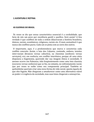   

  1 AVENTURA E ROTINA  
  

  AS GUERRAS DO BRASIL  
  
  Às  vezes  se  diz  que  nossa  característica  essencial  é  a  cordialidade,  que 
faria  de  nós  um  povo  por  excelência  gentil  e  pacífico.  Será  assim?  A  feia 
verdade  é  que  conflitos  de  toda  a  ordem  dilaceraram  a  história  brasileira, 
étnicos, sociais, econômicos, religiosos, raciais etc. O mais assinalável é que 
nunca são conflitos puros. Cada um se pinta com as cores dos outros.  
  O  importante,  aqui,  é  a  predominância  que  marca  e  caracteriza  cada 
conflito  concreto.  Assim,  a  luta  dos  Cabanos,  contendo,  embora,  tensões 
inter‐raciais  (brancos  versus  caboclos),  ou  classistas  (senhores  versus 
serviçais),  era,  em  essência,  um  conflito  interétnico,  porque  ali  uma  etnia 
disputava  a  hegemonia,  querendo  dar  sua  imagem  étnica  à  sociedade.  O 
mesmo  ocorre  em  Palmares,  tida  freqüentemente  como  uma  luta  classista 
(escravos versus senhores) que se fez, no entanto, no enfrentamento racial, 
que  por  vezes  se  exibe  como  seu  componente  principal.  Também  os 
quilombolas queriam criar uma nova forma de vida social, oposta àquela de 
que eles fugiam. Não chegaram a amadurecer como uma alternativa viável 
ao poder e à regência da sociedade, mas suas lutas chegaram a ameaçá‐las.  
  




                                        167 
 