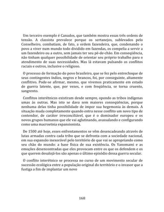    
  
  Um terceiro exemplo é Canudos, que também mostra essas três ordens de 
tensão.  A  classista  prevalece  porque  os  sertanejos,  sublevados  pelo 
Conselheiro,  combatiam,  de  fato,  a  ordem  fazendeira,  que,  condenando  o 
povo a viver num mundo todo dividido em fazendas, os compelia a servir a 
um fazendeiro ou a outro, sem jamais ter seu pé‐de‐chão. Em conseqiiência, 
não tinham qualquer possibilidade de orientar seu próprio trabalho para o 
atendimento  de  suas  necessidades.  Mas  lá  estavam  pulsando  os  conflitos 
raciais e outros, inclusive o religioso.  
  O processo de formação do povo brasileiro, que se fez pelo entrechoque de 
seus contingentes índios, negros e brancos, foi, por conseguinte, altamente 
conflitivo.  Pode‐se  afirmar,  mesmo,  que  vivemos  praticamente  em  estado 
de  guerra  latente,  que,  por  vezes,  e  com  freqüência,  se  torna  cruento, 
sangrento.  
  Conflitos interétnicos existiram desde sempre, opondo as tribos indígenas 
umas  às  outras.  Mas  isto  se  dava  sem  maiores  conseqüências,  porque 
nenhuma  delas  tinha  possibilidade  de  impor  sua  hegemonia  às  demais.  A 
situação muda completamente quando entra nesse conflito um novo tipo de 
contendor,  de  caráter  irreconciliável,  que  é  o  dominador  europeu  e  os 
novos grupos humanos que ele vai aglutinando, avassalando e configurando 
como uma macroetnia expansionista.  
  De 1500 até hoje, esses enfrentamentos se vêm desencadeando através de 
lutas armadas contra cada tribo que se defronta com a sociedade nacional, 
em sua expansão inexorável pelo território de que vai se apropriando como 
seu  chão  do  mundo:  a  base  física  de  sua  existência.  Os  Yanomami  e  as 
emoções desencontradas que eles provocam entre os que os defendem e os 
que querem desalojá‐los são apenas o último episódio dessa guerra secular.  
  O  conflito  interétnico  se  processa  no  curso  de  um  movimento  secular  de 
sucessão ecológica entre a população original do território e o invasor que a 
fustiga a fim de implantar um novo 




                                       168 
 