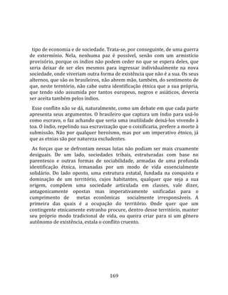    
  
  tipo de economia e de sociedade. Trata‐se, por conseguinte, de uma guerra 
de  extermínio.  Nela,  nenhuma  paz  é  possível,  senão  com  um  armistício 
provisório, porque os índios não podem ceder no que se espera deles, que 
seria  deixar  de  ser  eles  mesmos  para  ingressar  individualmente  na  nova 
sociedade, onde viveriam outra forma de existência que não é a sua. Os seus 
alternos, que são os brasileiros, não abrem mão, também, do sentimento de 
que, neste terntório, não cabe outra identificação étnica que a sua própria, 
que  tendo  sido  assumida  por  tantos  europeus,  negros  e  asiáticos,  deveria 
ser aceita também pelos índios.  
  Esse conflito não se dá, naturalmente, como um debate em que cada parte 
apresenta seus argumentos. O brasileiro que captura um índio para usá‐lo 
como escravo, o faz achando que seria uma inutilidade deixá‐los vivendo à 
toa. O índio, repelindo sua escravização que o coisificaria, prefere a morte à 
submissão.  Não  por  qualquer  heroísmo,  mas  por  um  imperativo  étnico,  já 
que as etnias são por natureza excludentes.  
  As  forças  que  se  defrontam  nessas  lutas  não  podiam  ser  mais  cruamente 
desiguais.  De  um  lado,  sociedades  tribais,  estruturadas  com  base  no 
parentesco  e  outras  formas  de  sociabilidade,  armadas  de  uma  profunda 
identificação  étnica,  irmanadas  por  um  modo  de  vida  essencialmente 
solidário.  Do  lado  oposto,  uma  estrutura  estatal,  fundada  na  conquista  e 
dominação  de  um  território,  cujos  habitantes,  qualquer  que  seja  a  sua 
origem,  compõem  uma  sociedade  articulada  em  classes,  vale  dizer, 
antagonicamente  opostas  mas  imperativamente  unificadas  para  o 
cumprimento  de    metas  econômicas    socialmente  irresponsáveis.  A 
primeira  das  quais  é  a  ocupação  do  território.  Onde  quer  que  um 
contingente etnicamente estranho procure, dentro desse território, manter 
seu  próprio  modo  tradicional  de  vida,  ou  queira  criar  para  si  um  gênero 
autônomo de existência, estala o conflito cruento.  
  




                                       169 
 
