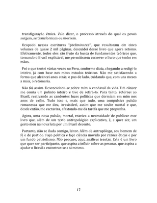   
  
  transfiguração  étnica.  Vale  dizer,  o  processo  através  do  qual  os  povos 
surgem, se transformam ou morrem.  
  Ocupado  nessas  escrituras  "preliminares",  que  resultaram  em  cinco 
volumes  de  quase  2  mil  páginas,  descuidei  desse  livro  que  agora  retomo. 
Efetivamente,  todos  eles  são  fruto  da  busca  de  fundamentos  teóricos  que, 
tornando o Brasil explicável, me permitissem escrever o livro que tenho em 
mãos.  
  Foi o que tentei várias vezes no Peru, conforme dizia, chegando a redigi‐lo 
inteiro,  já  com  base  nos  meus  estudos  teóricos.  Não  me  satisfazendo  a 
forma que alcancei anos atrás, o pus de lado, cuidando que, com uns meses 
a mais, o retomaria.  
  Não foi assim. Desencadeou‐se sobre mim o vendaval da vida. Um câncer 
me  comia  um  pulmão  inteiro  e  tive  de  retirá‐lo.  Para  tanto,  retornei  ao 
Brasil,  reativando  as  candentes  luzes  políticas  que  dormiam  em  mim  nos 
anos  de  exílio.  Tudo  isso  e,  mais  que  tudo,  uma  compulsiva  pulsão 
romanesca  que  me  deu,  irresistível,  assim  que  me  soube  mortal  e  que, 
desde então, me escraviza, afastando‐me da tarefa que me propunha.  
  Agora,  uma  nova  pulsão,  mortal,  reaviva  a  necessidade  de  publicar  este 
livro  que,  além  de  um  texto  antropológico  explicativo,  é,  e  quer  ser,  um 
gesto meu na nova luta por um Brasil decente.  
  Portanto, não se iluda comigo, leitor. Além de antropólogo, sou homem de 
fé e de partido. Faço política e faço ciência movido por razões éticas e por 
um  fundo  patriotismo.  Não  procure,  aqui,  análises  isentas.  Este  é  um  livro 
que quer ser participante, que aspira a influir sobre as pessoas, que aspira a 
ajudar o Brasil a encontrar‐se a si mesmo.  
  




                                         17 
 