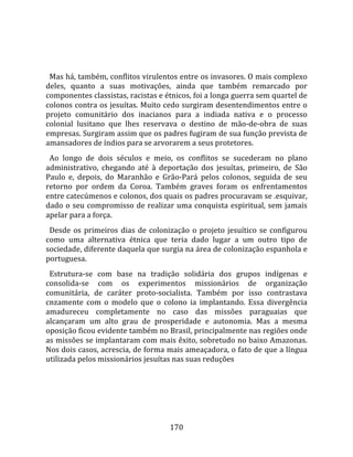    
  
  Mas há, também, conflitos virulentos entre os invasores. O mais complexo 
deles,  quanto  a  suas  motivações,  ainda  que  também  remarcado  por 
componentes classistas, racistas e étnicos, foi a longa guerra sem quartel de 
colonos contra os jesuítas. Muito cedo surgiram desentendimentos entre o 
projeto  comunitário  dos  inacianos  para  a  indiada  nativa  e  o  processo 
colonial  lusitano  que  lhes  reservava  o  destino  de  mão‐de‐obra  de  suas 
empresas. Surgiram assim que os padres fugiram de sua função prevista de 
amansadores de índios para se arvorarem a seus protetores.  
  Ao  longo  de  dois  séculos  e  meio,  os  conflitos  se  sucederam  no  plano 
administrativo,  chegando  até  à  deportação  dos  jesuítas,  primeiro,  de  São 
Paulo  e,  depois,  do  Maranhão  e  Grão‐Pará  pelos  colonos,  seguida  de  seu 
retorno  por  ordem  da  Coroa.  Também  graves  foram  os  enfrentamentos 
entre catecúmenos e colonos, dos quais os padres procuravam se .esquivar, 
dado  o  seu  compromisso  de  realizar  uma  conquista  espiritual,  sem  jamais 
apelar para a força.  
  Desde  os  primeiros  dias  de  colonização  o  projeto  jesuítico  se  configurou 
como  uma  alternativa  étnica  que  teria  dado  lugar  a  um  outro  tipo  de 
sociedade, diferente daquela que surgia na área de colonização espanhola e 
portuguesa.  
  Estrutura‐se  com  base  na  tradição  solidária  dos  grupos  indígenas  e 
consolida‐se  com  os  experimentos  missionários  de  organização 
comunitária,  de  caráter  proto‐socialista.  Também  por  isso  contrastava 
cnzamente  com  o  modelo  que  o  colono  ia  implantando.  Essa  divergência 
amadureceu  completamente  no  caso  das  missões  paraguaias  que 
alcançaram  um  alto  grau  de  prosperidade  e  autonomia.  Mas  a  mesma 
oposição ficou evidente também no Brasil, principalmente nas regiões onde 
as missões se implantaram com mais êxito, sobretudo no baixo Amazonas. 
Nos dois casos, acrescia, de forma mais ameaçadora, o fato de que a língua 
utilizada pelos missionários jesuítas nas suas reduções 




                                        170 
 