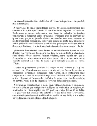    
  
  para reordenar os índios e civilizá‐los não era o português nem o espanhol, 
mas o nheengatu.  
  A  motivação  de  maior  importância,  porém,  fof  a  cobiça  despertada  nos 
colonos  com  o  enriquecimento  extraordinário  de  algumas  das  Missões. 
Explorando  as  terras  indígenas  e  sua  força  de  trabalho,  os  jesuítas 
começaram  a  funcionar  como  províncias  prósperas  que  se  proviam  de 
quase  tudo,  graças  ao  grande  número  de  artesãos  com  que  contavam,  e 
ainda  produziam  excedentes,  explorando  drogas  da  mata  que,  juntamente 
com o produto de suas lavouras e com outras produções mercantis, faziam 
deles uma das forças econômicas principais do incipiente mercado colonial.  
  Igualmente  importantes  como  fontes  de  enriquecimento  foram  as  ricas 
doações que receberam de colonos, que tudo davam, pedindo a salvação de 
suas  almas.  Várias  doações  ficaram  célebres,  como  aquela  em  que  a 
Companhia  se compromete a rezar cinco missas diárias e mais uma missa 
cantada  semanal,  até  o  fim  do  mundo,  pela  salvação  da  alma  de  Garcia 
D'Ávila.  
  O  vulto  do  patrimônio  jesuítico,  ao  tempo  do  seu  confisco  (1760),  era 
enormíssimo.  Estendia‐se  de  norte  a  sul  do  país,  na  forma  de  missões  e 
concessões  territoriais  concedidas  pela  Coroa,  onde  instalavam  suas 
cinqüenta  missões  de  catequese,  cuja  base  material  eram  engenhos  de 
açúcar  (dezessete),  dezenas  de  criatórios  de  gado,  com  rebanho  avaliado 
em 150 mil reses, além de engenhos, serrarias e muitos outros bens.  
  A Companhia seria também a maior proprietária urbana, pelo número de 
casas nas cidades que abrigavam os colégios, os seminários, os hospitais, os 
noviciados, os retiros, regidos por 649 padres e irmãos leigos. Só na Bahia, 
eles possuíam 186 casas, no Rio setenta e em São Paulo lhes restava ainda 
cerca de seis, e muitas mais no Maranhão, em Recife, em Belém e por toda a 
parte, das quais fluíam altas rendas de aluguel.  
  




                                       171 
 