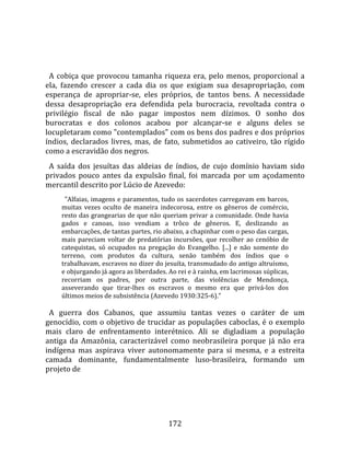    
  
  A  cobiça  que  provocou  tamanha  riqueza  era,  pelo  menos,  proporcional  a 
ela,  fazendo  crescer  a  cada  dia  os  que  exigiam  sua  desapropriação,  com 
esperança  de  apropriar‐se,  eles  próprios,  de  tantos  bens.  A  necessidade 
dessa  desapropriação  era  defendida  pela  burocracia,  revoltada  contra  o 
privilégio  fiscal  de  não  pagar  impostos  nem  dízimos.  O  sonho  dos 
burocratas  e  dos  colonos  acabou  por  alcançar‐se  e  alguns  deles  se 
locupletaram como "contemplados" com os bens dos padres e dos próprios 
índios,  declarados  livres,  mas,  de  fato,  submetidos  ao  cativeiro,  tão  rígido 
como a escravidão dos negros.  
  A  saída  dos  jesuítas  das  aldeias  de  índios,  de  cujo  domínio  haviam  sido 
privados  pouco  antes  da  expulsão  final,  foi  marcada  por  um  açodamento 
mercantil descrito por Lúcio de Azevedo:  
        "Alfaias, imagens e paramentos, tudo os sacerdotes carregavam em barcos, 
      muitas  vezes  oculto  de  maneira  indecorosa,  entre  os  gêneros  de  comércio, 
      resto das grangearias de que não queriam privar a comunidade. Onde havia 
      gados  e  canoas,  isso  vendiam  a  trôco  de  gêneros.  E,  deslizando  as 
      embarcações, de tantas partes, rio abaixo, a chapinhar com o peso das cargas, 
      mais  pareciam  voltar  de  predatórias  incursões,  que  recolher  ao  cenóbio  de 
      catequistas,  só  ocupados  na  pregação  do  Evangelho.  [...]  e  não  somente  do 
      terreno,  com  produtos  da  cultura,  senão  também  dos  índios  que  o 
      trabalhavam, escravos no dizer do jesuíta, transmudado do antigo altruísmo, 
      e objurgando já agora as liberdades. Ao rei e à rainha, em lacrimosas súplicas, 
      recorriam  os  padres,  por  outra  parte,  das  violências  de  Mendonça, 
      asseverando  que  tirar‐lhes  os  escravos  o  mesmo  era  que  privá‐los  dos 
      últimos meios de subsistência (Azevedo 1930:325‐6)."  
       
  A  guerra  dos  Cabanos,  que  assumiu  tantas  vezes  o  caráter  de  um 
genocídio, com o objetivo de trucidar as populações caboclas, é o exemplo 
mais  claro  de  enfrentamento  interétnico.  Ali  se  digladiam  a  população 
antiga  da  Amazônia,  caracterizável  como  neobrasileira  porque  já  não  era 
indígena  mas  aspirava  viver  autonomamente  para  si  mesma,  e  a  estreita 
camada  dominante,  fundamentalmente  luso‐brasileira,  formando  um 
projeto de 




                                             172 
 
