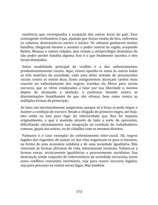    
  
  existência  que  correspondia  à  ocupação  das  outras  áreas  do  país.  Esse 
contingente civilizatório é que, ajudado por forças vindas de fora, enfrentou 
os  cabanos,  destruindo‐os  núcleo  a  núcleo.  Os  cabanos  ganharam  muitas 
batalhas, chegaram mesmo a assumir o poder central na região, ocupando 
Belém, Manaus e outras cidades, mas viviam o antiprivilégio dramático de 
não  poder  perder  batalha  alguma.  Isso  é  o  que  finalmente  sucedeu  e  eles 
foram dizimados.  
  Outra  modalidade  principal  de  conflito  é  a  dos  enfrentamentos 
predominantemente  raciais.  Aqui,  vemos  opondo‐se  umas  às  outras  todas 
as  três  matrizes  da  sociedade,  cada  uma  delas  armada  de  preconceitos 
raciais  contra  as  outras  duas.  Esses  antagonismos  alcançam  caráter  mais 
cruento  no  enfrentamento  dos  negros,  trazidos  da  África  para  serem 
escravos,  que  se  vêem  condenados  a  lutar  por  sua  liberdade  e,  mesmo 
depois  de  alcançada  a  abolição,  a  continuar  lutando  contra  as 
discriminações  humilhantes  de  que  são  vítimas,  bem  como  contra  as 
múltiplas formas de preterição.  
As lutas são inevitavelmente sangrentas, porque só à força se pode impor e 
manter a condição de escravo. Desde a chegada do primeiro negro, até hoje, 
eles  estão  na  luta  para  fugir  da  inferioridade  que  lhes  foi  imposta 
originalmente,  e  que  é  mantida  através  de  toda  a  sorte  de  opressões, 
dificultando  extremamente  sua  integração  na  condição  de  trabalhadores 
comuns, iguais aos outros, ou de cidadãos com os mesmos direitos.  
  Palmares  é  o  caso  exemplar  do  enfrentamento  inter‐racial.  Ali,  negros 
fugidos dos engenhos de açúcar ou das vilas organizam‐se para si mesmos, 
na  forma  de  uma  economia  solidária  e  de  uma  sociedade  igualitária.  Não 
retornam  às  formas  africanas  de  vida,  inteiramente  inviáveis.  Voltam‐se  a 
formas  novas,  arcaicamente  igualitárias  e  precocemente  socialistas.  Sua 
destruição sendo requisito de sobrevivência da sociedade escravista, torna 
esses  conflitos  crescentes  inevitáveis,  seja  para  reaver  escravos  fugidos, 
seja para precaver‐se contra novas fugas. Mas também 




                                       173 
 