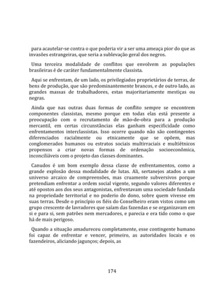    
  
  para acautelar‐se contra o que poderia vir a ser uma ameaça pior do que as 
invasões estrangeiras, que seria a sublevação geral dos negros.  
  Uma  terceira  modalidade  de  conflitos  que  envolvem  as  populações 
brasileiras é de caráter fundamentalmente classista.  
  Aqui se enfrentam, de um lado, os privilegiados proprietários de terras, de 
bens de produção, que são predominantemente brancos, e de outro lado, as 
grandes  massas  de  trabalhadores,  estas  majoritariamente  mestiças  ou 
negras.  
  Ainda  que  nas  outras  duas  formas  de  conflito  sempre  se  encontrem 
componentes  classistas,  mesmo  porque  em  todas  elas  está  presente  a 
preocupação  com  o  recrutamento  de  mão‐de‐obra  para  a  produção 
mercantil,  em  certas  circunstâncias  elas  ganham  especificidade  como 
enfrentamentos  interclassistas.  Isso  ocorre  quando  não  são  contingentes 
diferenciados  racialmente  ou  etnicamente  que  se  opõem,  mas 
conglomerados  humanos  ou  estratos  sociais  multirraciais  e  multiétnicos 
propensos  a  criar  novas  formas  de  ordenação  socioeconômica, 
inconciliáveis com o projeto das classes dominantes.  
  Canudos  é  um  bom  exemplo  dessa  classe  de  enfrentamentos,  como  a 
grande  explosão  dessa  modalidade  de  lutas.  Ali,  sertanejos  atados  a  um 
universo  arcaico  de  compreensões,  mas  cruamente  subversivos  porque 
pretendiam enfrentar a ordem social vigente, segundo valores diferentes e 
até opostos aos dos seus antagonistas, enfrentavam uma sociedade fundada 
na  propriedade  territorial  e  no  poderio  do  dono,  sobre  quem  vivesse  em 
suas terras. Desde o princípio os fiéis do Conselheiro eram vistos como um 
grupo crescente de lavradores que saíam das fazendas e se organizavam em 
si e para si, sem patrões nem mercadores, e parecia e era tido como o que 
há de mais perigoso.  
  Quando a situação amadureceu completamente, esse contingente humano 
foi  capaz  de  enfrentar  e  vencer,  primeiro,  as  autoridades  locais  e  os 
fazendeiros, aliciando jagunços; depois, as 




                                      174 
 