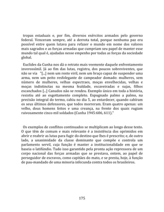    
  
  tropas  estaduais  e,  por  fim,  diversos  exércitos  armados  pelo  governo 
federal.  Venceram  sempre,  até  a  derrota  total,  porque  nenhuma  paz  era 
possível  entre  quem  lutava  para  refazer  o  mundo  em  nome  dos  valores 
mais sagrados e as forças armadas que cumpriam seu papel de manter esse 
mundo tal qual é, ajudadas nesse empenho por todas as forças da sociedade 
global.  
  Euclides da Cunha nos dá o retrato mais veemente daquele enfrentamento 
inverossímil.  Já  ao  fim  das  lutas,  registra,  dos  poucos  sobreviventes,  que 
não se via   "[...] nem um rosto viril, nem um braço capaz de suspender uma 
arma,  nem  um  peito  resfolegante  de  campeador  domado:  mulheres,  sem 
número  de  mulheres,  velhas  espectraes,  moças  envelhecidas,  velhas  e 
moças  indistinctas  na  mesma  fealdade,  escaveiradas  e  sujas,  filhos 
escanchados [...] Canudos não se rendeu. Exemplo único em toda a história, 
resistiu  até  ao  esgottamento  completo.  Expugnado  palmo  a  palmo,  na 
precisão integral do termo, cahiu no dia 5, ao entardecer, quando cahíram 
os seus últimos defensores, que todos morreram. Eram quatro apenas: um 
velho,  dous  homens  feitos  e  uma  creança,  na  frente  dos  quais  rugiam 
raivosamente cinco mil soldados (Cunha 1945:606, 611)."  
  
  Os exemplos de conflitos continuados se multiplicam ao longo desse texto. 
O  que  têm  de  comum  e  mais  relevante  é  a  insistência  dos  oprimidos  em 
abrir e reabrir as lutas para fugir do destino que lhes é prescrito; e, de outro 
lado,  a  unanimidade  da  classe  dominante  que  compõe  e  controla  um 
parlamento  servil,  cuja  função  é  manter  a  institucionalidade  em  que  se 
baseia o latifúndio. Tudo isso garantido pela pronta ação repressora de um 
corpo  nacional  das  forças  armadas  que  se  prestava,  ontem,  ao  papel  de 
perseguidor de escravos, como capitães do mato, e se presta, hoje, à função 
de pau‐mandado de uma minoria infecunda contra todos os brasileiros.  
  




                                        175 
 
