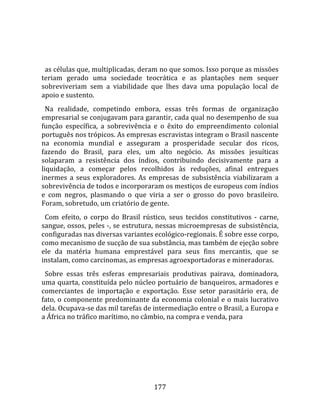    
  
  as células que, multiplicadas, deram no que somos. Isso porque as missões 
teriam  gerado  uma  sociedade  teocrática  e  as  plantações  nem  sequer 
sobreviveriam  sem  a  viabilidade  que  lhes  dava  uma  população  local  de 
apoio e sustento.  
  Na  realidade,  competindo  embora,  essas  três  formas  de  organização 
empresarial se conjugavam para garantir, cada qual no desempenho de sua 
função  específica,  a  sobrevivência  e  o  êxito  do  empreendimento  colonial 
português nos trópicos. As empresas escravistas integram o Brasil nascente 
na  economia  mundial  e  asseguram  a  prosperidade  secular  dos  ricos, 
fazendo  do  Brasil,  para  eles,  um  alto  negócio.  As  missões  jesuíticas 
solaparam  a  resistência  dos  índios,  contribuindo  decisivamente  para  a 
liquidação,  a  começar  pelos  recolhidos  às  reduções,  afinal  entregues 
inermes  a  seus  exploradores.  As  empresas  de  subsistência  viabilizaram  a 
sobrevivência de todos e incorporaram os mestiços de europeus com índios 
e  com  negros,  plasmando  o  que  viria  a  ser  o  grosso  do  povo  brasileiro. 
Foram, sobretudo, um criatório de gente.  
  Com  efeito,  o  corpo  do  Brasil  rústico,  seus  tecidos  constitutivos  ‐  carne, 
sangue, ossos, peles ‐, se estrutura, nessas microempresas de subsistência, 
configuradas nas diversas variantes ecológico‐regionais. É sobre esse corpo, 
como mecanismo de sucção de sua substância, mas também de ejeção sobre 
ele  da  matéria  humana  emprestável  para  seus  fins  mercantis,  que  se 
instalam, como carcinomas, as empresas agroexportadoras e mineradoras.  
  Sobre  essas  três  esferas  empresariais  produtivas  pairava,  dominadora, 
uma quarta, constituída pelo núcleo portuário de banqueiros, armadores e 
comerciantes  de  importação  e  exportação.  Esse  setor  parasitário  era,  de 
fato, o componente predominante da economia colonial e o mais lucrativo 
dela. Ocupava‐se das mil tarefas de intermediação entre o Brasil, a Europa e 
a África no tráfico marítimo, no câmbio, na compra e venda, para 




                                         177 
 