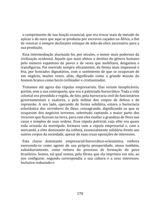    
  
  o cumprimento de sua função essencial, que era trocar mais de metade do 
açúcar e do ouro que aqui se produzia por escravos caçados na África, a fim 
de renovar o sempre declinante estoque de mão‐de‐obra necessário para a 
sua produção.  
  Essa  intermediação  alucinada  foi,  por  séculos,  o  motor  mais  poderoso  da 
civilização  ocidental.  Aquele  que  mais  afetou  o  destino  do  gênero  humano 
pelo  número  espantoso  de  povos  e  de  seres  que  mobilizou,  desgastou  e 
transfigurou. Foi exercido sempre eficazmente, da forma mais impessoal e 
fria,  por  honrados  dignatários,  com  o  sentimento  de  que  se  ocupavam  de 
um  negócio,  muitas  vezes,  aliás,  dignificado  como  a  grande  missão  do 
homem branco como herói civilizador e cristianizador.  
  Tratamos  até  agora  das  cúpulas  empresariais.  Elas  seriam  inexplicáveis, 
porém, sem a sua contraparte, que era o patriciado burocrático. Toda a vida 
colonial era presidida e regida, de fato, pela burocracia civil de funcionários 
governamentais  e  exatores,  e  pela  militar  dos  corpos  de  defesa  e  de 
repressão.  A  seu  lado,  operando  de  forma  solidária,  estava  a  burocracia 
eclesiástica  dos  servidores  de  Deus,  consagrando,  dignificando  os  que  se 
ocupavam  dos  negócios  terrenos,  sobretudo  captando  a  maior  parte  dos 
recursos que ficavam na terra, para com eles exaltar a grandeza de Deus nas 
casas  e  templos  de  suas  ordens.  Essa  cúpula  patricial,  cuja  elite  era  quase 
toda  oriunda  da  metrópole,  formava  com  a  cúpula  empresarial  e,  com  a 
mercantil, a elite dominante da colônia, essencialmente solidária frente aos 
outros corpos da sociedade, apesar de suas cruas oposições de interesses.  
  Esta  classe  dominante  empresarial‐burocrático‐eclesiástica,  embora 
exercendo‐se  como  agente  de  sua  própria  prosperidade,  atuou  também, 
subsidiariamente,  como  reitora  do  processo  de  formação  do  povo 
brasileiro. Somos, tal qual somos, pela fôrma que ela imprimiu em nós, ao 
nos  configurar,  segundo  correspondia  a  sua  cultura  e  a  seus  interesses. 
Inclusive reduzindo o 




                                         178 
 