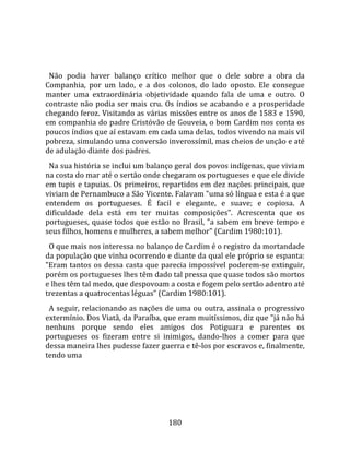    
  
  Não  podia  haver  balanço  crítico  melhor  que  o  dele  sobre  a  obra  da 
Companhia,  por  um  lado,  e  a  dos  colonos,  do  lado  oposto.  Ele  consegue 
manter  uma  extraordinária  objetividade  quando  fala  de  uma  e  outro.  O 
contraste  não  podia  ser  mais  cru.  Os  índios  se  acabando  e  a  prosperidade 
chegando feroz. Visitando as várias missões entre os anos de 1583 e 1590, 
em companhia do padre Cristóvão de Gouveia, o bom Cardim nos conta os 
poucos índios que aí estavam em cada uma delas, todos vivendo na mais vil 
pobreza, simulando uma conversão inverossímil, mas cheios de unção e até 
de adulação diante dos padres.  
  Na sua história se inclui um balanço geral dos povos indígenas, que viviam 
na costa do mar até o sertão onde chegaram os portugueses e que ele divide 
em tupis e tapuias. Os primeiros, repartidos em dez nações principais, que 
viviam de Pernambuco a São Vicente. Falavam "uma só língua e esta é a que 
entendem  os  portugueses.  É  facil  e  elegante,  e  suave;  e  copiosa.  A 
dificuldade  dela  está  em  ter  muitas  composições".  Acrescenta  que  os 
portugueses, quase todos que estão no Brasil, "a sabem em breve tempo e 
seus filhos, homens e mulheres, a sabem melhor" (Cardim 1980:101).  
  O que mais nos interessa no balanço de Cardim é o registro da mortandade 
da população que vinha ocorrendo e diante da qual ele próprio se espanta: 
"Eram  tantos  os  dessa  casta  que  parecia  impossível  poderem‐se  extinguir, 
porém os portugueses lhes têm dado tal pressa que quase todos são mortos 
e lhes têm tal medo, que despovoam a costa e fogem pelo sertão adentro até 
trezentas a quatrocentas léguas" (Cardim 1980:101).  
  A seguir, relacionando as nações de uma ou outra, assinala o progressivo 
extermínio. Dos Viatã, da Paraíba, que eram muitíssimos, diz que "já não há 
nenhuns  porque  sendo  eles  amigos  dos  Potiguara  e  parentes  os 
portugueses  os  fizeram  entre  si  inimigos,  dando‐lhos  a  comer  para  que 
dessa maneira lhes pudesse fazer guerra e tê‐los por escravos e, finalmente, 
tendo uma 




                                        180 
 