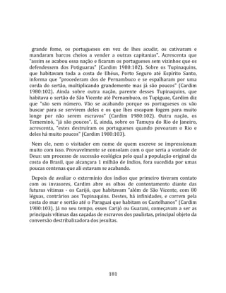    
  
  grande  fome,  os  portugueses  em  vez  de  lhes  acudir,  os  cativaram  e 
mandaram  barcos  cheios  a  vender  a  outras  capitanias".  Acrescenta  que 
"assim se acabou essa nação e ficaram os portugueses sem vizinhos que os 
defendessem  dos  Potiguaras"  (Cardim  1980:102).  Sobre  os  Tupinaquins, 
que  habitavam  toda  a  costa  de  Ilhéus,  Porto  Seguro  até  Espírito  Santo, 
informa  que  "procederam  dos  de  Pernambuco  e  se  espalharam  por  uma 
corda  do  sertão,  multiplicando  grandemente  mas  já  são  poucos"  (Cardim 
1980:102).  Ainda  sobre  outra  nação,  parente  desses  Tupinaquins,  que 
habitava o sertão de São Vicente até Pernambuco, os Tupiguae, Cardim diz 
que  "são  sem  número.  Vão  se  acabando  porque  os  portugueses  os  vão 
buscar  para  se  servirem  deles  e  os  que  lhes  escapam  fogem  para  muito 
longe  por  não  serem  escravos"  (Cardim  1980:102).  Outra  nação,  os 
Tememinó,  "já  são  poucos".  E,  ainda,  sobre  os  Tamuya  do  Rio  de  Janeiro, 
acrescenta,  "estes  destruíram  os  portugueses  quando  povoaram  o  Rio  e 
deles há muito poucos" (Cardim 1980:103).  
  Nem  ele,  nem  o  visitador  em  nome  de  quem  escreve  se  impressionam 
muito com isso. Provavelmente se consolam com o que seria a vontade de 
Deus: um processo de sucessão ecológica pelo qual a população original da 
costa  do  Brasil,  que  alcançara  1  milhão  de  índios,  fora  sucedida  por  umas 
poucas centenas que ali estavam se acabando.  
  Depois  de  avaliar  o  extermínio  dos  índios  que  primeiro  tiveram  contato 
com  os  invasores,  Cardim  abre  os  olhos  de  contentamento  diante  das 
futuras  vítimas  ‐  os  Carijó,  que  habitavam  "além  de  São  Vicente,  com  80 
léguas,  contrários  aos  Tupinaquins.  Destes,  há  infinidades,  e  correm  pela 
costa do mar e sertão até o Paraguai que habitam os Castelhanos" (Cardim 
1980:103).  Já  no  seu  tempo,  esses  Carijó  ou  Guarani,  começavam  a  ser  as 
principais vítimas das caçadas de escravos dos paulistas, principal objeto da 
conversão destribalizadora dos jesuítas.  
  




                                        181 
 