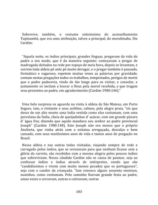    
  
  Sobrevive,  também,  o  costume  soleníssimo  do  aconselhamento 
Tupinambá, que era uma atribuição, talvez a principal, do morubixaba. Diz 
Cardim:  
  
  "Aquela noite,  os  índios principais,  grandes línguas, pregavam da vida do 
padre  a  seu  modo,  que  é  da  maneira  seguinte:  começavam  a  pregar  de 
madrugada deitados na rede por espaço de meia hora, depois se levantam, e 
correm toda aldeia pé ante pé muito devagar, e o pregar também é pausado, 
freimático  e  vagaroso;  repetem  muitas  vezes  as  palavras  por  gravidade, 
contam nestas pregações todos os trabalhos, tempestades, perigos de morte 
que  o  padre  padeceria,  vindo  de  tão  longe  para  os  visitar,  e  consolar,  e 
juntamente  os  incitam  a  louvar  a  Deus  pela  mercê  recebida,  e  que  tragam 
seus presentes ao padre, em agradecimento (Cardim 1980:146)."  
  
  Uma bela surpresa os aguarda na visita à aldeia de São Mateus, em Porto 
Seguro.  Iam,  o  visitante  e  seus  acólitos,  calmos,  pela  alegre  praia,  "eis  que 
desce de um alto monte uma índia vestida como elas costumam, com uma 
porcelana da Índia, cheia de queijadinhas d' açúcar, com um grande púcaro 
d'  água  fria;  dizendo  que  aquilo  mandava  seu  senhor  ao  padre  provincial 
Joseph"  (Cardim  1980:148).  Este  Joseph  não  era  menos  que  o  próprio 
Anchieta,  que  vinha  atrás  com  a  soitaina  arregaçada,  descalço  e  bem 
cansado, com seus muitíssimos anos de vida e tantos anos de pregação no 
Brasil.  
  Nessa  aldeia  e  nas  outras  todas  visitadas,  viajando  sempre  de  rede  e 
carregado  pelos  índios,  que  se  revezavam  para  que  nenhum  ficasse  sem  a 
glória  do  carreto,  são  recebidos  com  a  mesma  alegria  pelos  poucos  índios 
que  sobreviviam.  Nosso  cândido  Cardim  não  se  cansa  de  pasmar,  seja  ao 
confessar  índios  e  índias  através  de  intérpretes,  vendo  que  são 
"candidíssimos  e  vivem  com  muito  menos  pecados  que  os  portugueses", 
seja  com  o  candor  da  criançada.  "Iam  conosco  alguns  sessenta  meninos, 
nuzinhos,  como  costumam.  Pelo  caminho  fizeram  grande  festa  ao  padre, 
umas vezes o cercavam, outras o cativavam, outras 


                                          183 
 