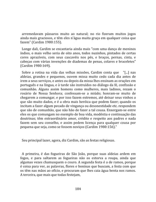    
  
  arremedavam  pássaros  muito  ao  natural;  no  rio  fizeram  muitos  jogos 
ainda mais graciosos, e têm eles n'água muita graça em qualquer coisa que 
fazem" (Cardim 1980:155).  
  Longe dali, Cardim se encantaria ainda mais "com uma dança de meninos 
índios, o mais velho seria de oito anos, todos nuzinhos, pintados de certas 
cores  aprazíveis,  com  seus  cascavéis  nos  pés,  e  braços,  pernas,  cinta,  e 
cabeças com várias invenções de diademas de penas, colares e braceletes" 
(Cardim 1980:169).  
  Sobre  a  rotina  na  vida  das  velhas  missões,  Cardim  conta  que      "[...]  nas 
aldeias,  grandes  e  pequenos,  ouvem  missa  muito  cedo  cada  dia  antes  de 
irem a seus serviços, e antes ou depois da missa lhes ensinam as orações em 
português e na língua, e à tarde são instruídos no diálogo da fé, confissão e 
comunhão.  Alguns  assim  homens  como  mulheres,  mais  ladinos,  rezam  o 
rosário  de  Nossa  Senhora;  confessam‐se  a  miúdo;  honram‐se  muito  de 
chegarem a comungar, e por isso fazem extremos, até deixar seus vinhos a 
que são muito dados, e é a obra mais heróica que podem fazer; quando os 
incitam a fazer algum pecado de vingança ou desonestidade etc. respondem 
que são de comunhão, que não hão de fazer a tal cousa. Enxergam‐se entre 
eles os que comungam no exemplo de boa vida, modéstia e continuação das 
doutrinas;  têm  extraordinário  amor,  crédito  e  respeito  aos  padres  e  nada 
fazem  sem  seu  conselho,  e  assim  pedem  licença  para  qualquer  cousa  por 
pequena que seja, como se fossem noviços (Cardim 1980:156)."  
  
  Seu principal lazer, agora, diz Cardim, são as festas religiosas.  
  
  A  primeira,  é  das  fogueiras  de  São  João,  porque  suas  aldeias  ardem  em 
fogos,  e  para  saltarem  as  fogueiras  não  os  estorva  a  roupa,  ainda  que 
algumas vezes chamusquem o couro. A segunda festa é a de ramos, porque 
é coisa para ver, as palavras, flores e boninas que buscam, a festa com que 
os têm nas mãos ao ofício, e procuram que lhes caia água benta nos ramos. 
A terceira, que mais que todas festejam, 


                                         184 
 