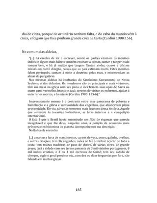    
  
  dia de cinza, porque de ordinário nenhum falta, e do cabo do mundo vêm à 
cinza, e folgam que lhes ponham grande cruz na testa (Cardim 1980:156).  
  
  No comum das aldeias,  
        "[...]  há  escolas  de  ler  e  escrever,  aonde  os  padres  ensinam  os  meninos 
      índios; e alguns mais hábeis também ensinam a contar, cantar e tanger; tudo 
      tomam  bem,  e  há  já  muitos  que  tangem  flautas,  violas,  cravos  e  oficiam 
      missas  em  canto  d'órgão,  coisas  que  os  pais  estimam  muito.  Estes  meninos 
      falam  português,  cantam  à  noite  a  doutrina  pelas  ruas,  e  encomendam  as 
      almas do purgatório.  
        Nas  mesmas  aldeias  há  confrarias  do  Santíssimo  Sacramento,  de  Nossa 
      Senhora,  e  dos  defuntos.  Os  mordomos  são  os  principais  e  mais  virtuosos; 
      têm  sua  mesa  na  igreja  com  seu  pano,  e  eles  trazem  suas  opas  de  baeta  ou 
      outro pano vermelho, branco e azul; servem de visitar os enfermos, ajudar a 
      enterrar os mortos, e às missas (Cardim 1980: I 55‐6)."  
        
        Impressionante  mesmo  é  o  contraste  entre  esse  panorama  de  pobreza  e 
      humilhação  e  a  glória  e  suntuosidade  dos  engenhos,  que  alcançavam  plena 
      prosperidade. Ele viu, talvez, o momento mais faustoso dessa história. Aquele 
      que  antecede  às  invasões  holandesas,  as  lutas  internas  e  a  competição 
      internacional.  
        O  fato  é  que  o  Brasil  havia  encontrado  um  filão  de  riquezas  que  parecia 
      inesgotável  e  que  lhe  dava,  naqueles  anos,  a  posição  de  economia  mais 
      próspera e exibicionista do planeta. Acompanhemos sua descrição.  
        Na Bahia ele encontra  
        
        [...] uma terra farta de mantimentos, carnes de vaca, porco, galinha, ovelhas, 
      e  outras  criações;  tem  36  engenhos,  neles  se  faz  o  melhor  açúcar  de  toda  a 
      costa;  tem  muitas  madeiras  de  paus  de  cheiro,  de  várias  cores,  de  grande 
      preço; terá a cidade com seu termo passante de 3 mil vizinhos portugueses, 8 
      mil  índios  cristãos,  e  3  ou  4  mil  escravos  de  Guiné;  tem  seu  cabido  de 
      cônegos, vigário geral provisor etc., com dez ou doze freguesias por fora, não 
      falando em muitas igrejas 




                                               185 
 