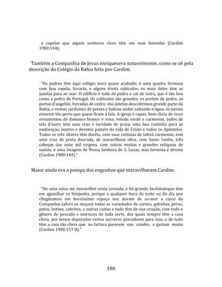    
  
       e  capelas  que  alguns  senhores  ricos  têm  em  suas  fazendas  (Cardim 
     1980:144).  
  
  Também a Companhia de Jesus enriquecera notavelmente, como se vê pela 
descrição do Colégio da Bahia feita por Cardim.  
       
       "Os  padres  têm  aqui  colégio  novo  quase  acabado;  é  uma  quadra  formosa 
     com  boa  capela,  livraria,  e  alguns  trinta  cubículos,  os  mais  deles  têm  as 
     janelas para ao mar. O edifício é todo de pedra e cal de ostra, que é tão boa 
     como a pedra de Portugal. Os cubículos são grandes, os portais de pedra, as 
     portas d'angelim, forradas de cedro; das janelas descobrimos grande parte da 
     Bahia, e vemos cardumes de peixes e baleias andar saltando n'água, os navios 
     estarem tão perto que quase ficam à fala. A igreja é capaz, bem cheia de ricos 
     ornamentos  de  damasco  branco  e  roxo,  veludo  verde  e  carmesim,  todos  de 
     tela  d'ouro;  tem  uma  cruz  e  tursôulo  de  prata,  uma  boa  custódia  para  as 
     endoenças, muitos e devotos painéis da vida de Cristo e todos os Apóstolos. 
     Todos os três altares têm docéis, com suas cortinas de tafetá carmesim; tem 
     uma  cruz  de  prata  dourada,  de  maravilhosa  obra,  com  Santo  Lenho,  três 
     cabeças  das  onze  mil  virgens,  com  outras  muitas  e  grandes  relíquias  de 
     santos,  e  uma  imagem  de  Nossa  Senhora  de  S.  Lucas,  mui  formosa  e  devota 
     (Cardim 1980:144)."  
  
  Maior ainda era a pompa dos engenhos que maravilharam Cardim.  
  
       "De uma coisa me maravilhei nesta jornada, e foi grande facilidadeque têm 
     em  agasalhar  os  hóspedes,  porque  a  qualquer  hora  da  noite  ou  do  dia  que 
     chegávamos  em  brevíssimo  espaço  nos  davam  de  co‐mer  a  cinco  da 
     Companhia (afora os moços) todas as variedades de carnes, galinhas, perus, 
     patos, leitões, cabritos, e outras castas e tudo têm de sua criação, com todo o 
     gênero  de  pescado  e  mariscos  de  toda  sorte,  dos  quais  sempre  têm  a  casa 
     cheia,  por  terem  deputados  certos  escravos  pescadores  para  isso,  e  de  tudo 
     têm a casa tão cheia que  na fartura parecem  uns  condes,  e gastam  muito  
     (Cardim 1980:157‐8)."  
  




                                             186 
 