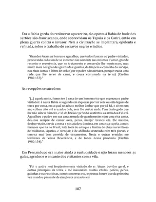   
  
  Era a Bahia gorda do recôncavo açucareiro, tão oposta à Bahia de bode dos 
sertões são‐franciscanos, onde sobreviviam os Tapuia e os Cariri, então em 
plena guerra contra o invasor. Nela a civilização se implantara, opulenta e 
refinada, sobre o trabalho de escravos negros e índios.  
        
        "Grandes foram as honras e agasalhos, que todos fizeram ao padre visitador, 
      procurando cada um de se esmerar não somente nas mostras d'amor, grande 
      respeito  e  reverência,  que  no  tratamento  e  conversão  lhe  mostravam,  mas 
      muito mais nos grandes gastos das iguarias, da limpeza e conserto do serviço, 
      nas ricas camas e leitos de seda (que o padre não aceitava, porque trazia uma 
      rede  que  lhe  serve  de  cama,  e  cousa  costumada  na  terra)  (Cardim 
      1980:157)."  
  
  As recepções se sucedem:  
        
        "[...] aquela noite, fomos ter à casa de um homem rico que esperava o padre 
      visitador: é nesta Bahia o segundo em riquezas por ter sete ou oito léguas de 
      terra por costa, em a qual se acha o melhor âmbar que por cá há, e só em um 
      ano colheu oito mil cruzados dele, sem lhe custar nada. Tem tanto gado que 
      lhe não sabe o número, e só do bravo e perdido sustentou as armadas d'el‐rei. 
      Agasalhou o padre em sua casa armada de guadamecins com uma rica cama, 
      deu‐nos  sempre  de  comer  aves,  perus,  manjar  branco  etc.  Ele  mesmo, 
      desbarretado, servia a mesa e nos ajudava à missa, em uma sua capela, a mais 
      formosa que há no Brasil, feita toda de estuque e timtim de obra maravilhosa 
      de molduras, laçarias, e cornijas; é de abóbada sextavada com três portas, e 
      tem‐na  mui  bem  provida  de  ornamentos.  Nesta  e  outras  ermidas  me 
      lembrava  de  Vossa  Reverência,  e  de  todos  dessa  província  (Cardim 
      1980:154)."  
  
  Em Pernambuco era maior ainda a suntuosidade e não foram menores as 
galas, agrados e o encanto dos visitantes com a vila.  
       
        "Foi  o  padre  mui  freqüentemente  visitado  do  sr.  bispo,  ouvidor  geral,  e 
      outros  principais  da  terra,  e  lhe  mandaram  muitas  vitelas,  porcos,  perus, 
      galinhas e outras coisas, como conservas etc.; e pessoa houve que da primeira 
      vez mandou passante de cinqüenta cruzados em  


                                             187 
 