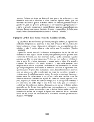    
  
       carnes,  farinhas  de  trigo  de  Portugal,  um  quarto  de  vinho  etc.;  e  não 
     contentes  com  isto  o  levaram  às  suas  fazendas  algumas  vezes,  que  são 
     maiores  e  mais  ricas  que  as  da  Bahia;  e  nelas  lhe  fizeram  grandes  honras  e 
     gasalhados, com tão grandes gastos que não saberei contar, porque deixando 
     à parte os grandes banquetes de extraordinárias iguarias, o agasalhavam em 
     leitos de damasco carmesim, franjados de ouro, e ricas colchas da Índia (mas 
     o padre usava de sua rede como costumava) (Cardim 1980:161 )."  
  
  O próprio Cardim disse missa solene na matriz de Olinda,  
       "[...] à petição dos mordomos, que são os principais da terra, e alguns deles 
     senhores  d'engenhos  de  quarenta  e  mais  mi1  cruzados  de  seu.  Seis  deles 
     todos vestidos de veludo e damasco de várias cores me acompanharam até o 
     púlpito,  e  não  é  muito  achar‐se  esta  polícia  em  Pernambuco  (Cardim 
     1980:162).  
       A  gente  da  terra  é  honrada:  há  homens  muito  grossos  de  40,  50,  e  80  mil 
     cruzados  de  seu:  alguns  devem  muito  pelas  grandes  perdas  que  têm  com 
     escravaria  de  Guiné,  que  lhes  morrem  muito,  e  pelas  demasias  e  gastos 
     grandes  que  têm  em  seu  tratamento.  Vestem‐se,  e  as  mulheres  e  filhos  de 
     toda  a  sorte  de  veludos,  damascos  e  outras  sedas,  e  nisto  têm  grandes 
     excessos.  As  mulheres  são  muito  senhoras,  e  não  muito  devotas,  nem 
     freqüentam as missas, pregações, confissões etc.: os homens são tão briosos 
     que  compram  ginetes  de  duzentos  e  trezentos  cruzados,  e  alguns  têm  três, 
     quatro cavalos de preço. São mui dados a festas. Casando uma moça honrada 
     com  um  vianês,  que  são  os  principais  da  terra,  os  parentes  e  amigos  se 
     vestiram  uns  de  veludo  carmesim,  outros  de  verde,  e  outros  de  damasco  e 
     outras  sedas  de  várias  cores,  e  os  guiões  e  selas  dos  cavalos  eram  das 
     mesmas sedas que iam vestidos. Aquele dia correram touros, jogaram canas, 
     pato, argolinha, e vieram dar vista ao colégio para os ver o padre visitador; e 
     por  esta  festa  se  pode  julgar  o  que  farão  nas  mais,  que  são  comuns  e 
     ordinárias.  São  sobretudo  dados  a  banquetes,  em  que  de  ordinário  andam 
     comendo  um  dia  dez  ou  doze  senhores  de  engenho  juntos,  e  revezando‐se 
     desta  maneira  gastam  quanto  têm,  e  de  ordinário  bebem  cada  ano  50  mil 
     cruzados  de  vinhos  de  Portugal;  e  alguns  anos  beberam  80  mi1  cruzados 
     dados  em  rol.  Enfim  em  Pernambuco  se  acha  mais  vaidade  que  em  Lisboa 
     (Cardim 1980:164)."  
  




                                              188 
 
