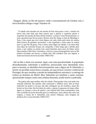   
  
  Chegam, afinal, ao Rio de Janeiro, onde o encantamento de Cardim com a 
terra brasílica atinge o auge. Vejamos só:  
  
        "A  cidade  está  situada  em  um  monte  de  boa  vista  para  o  mar,  e  dentro  da 
      barra  tem  uma  baía  que  bem  parece  que  a  pintou  o  supremo  pintor  e 
      arquiteto do mundo do Deus Nosso Senhor, e assim é coisa formosíssima e a 
      mais aprazível que há em todo o Brasil, nem lhe chega a vista do Mondego e 
      Tejo;  é  tão  capaz  que  terá  vinte  léguas  em  roda  cheia  pelo  meio  de  muitas 
      ilhas  frescas  de  grandes  arvoredos,  e  não  impedem  a  vista  umas  às  outras 
      que é o que lhe dá graça. Tem a barra meia légua da cidade, e no meio dela 
      uma  lájea  de  sessenta  braças  em  comprido,  e  bem  larga  que  a  divide  pelo 
      meio,  e  por  ambas  as  partes  tem  canal  bastante  para  naus  da  Índia;  nesta 
      lájea manda el‐Rei fazer a fortaleza, e ficará a cousa inexpugnável, nem se lhe 
      poderá  esconder  um  barco;  a  cidade  tem  150  vizinhos  com  seu  vigário,  e 
      muita escravaria da terra (Cardim 1980:170)." 
 
  Até no Rio o êxito era enorme. Aqui, com uma peculiaridade. A população 
desindianizada,  sobretudo  o  mulherio,  procurando  uma  identidade  nova 
para si mesma, se identifica fervorosamente com a figura de D. Sebastião, o 
jovem rei perdido numa louca cruzada, em que levara à morte a nobreza de 
Portugal, do que resultou a perda da independência nacional e a entrega de 
Lisboa  ao  domínio  de  Madri.  Mas,  Sebastião  era  também  o  santo  romano, 
apresentado sempre como uma estátua desnuda, sendo morto a pedradas.  
        "Os padres têm aqui melhor sítio da cidade. Têm grande vista com toda esta 
      enseada  defronte  das  janelas:  têm  começado  o  edifício  novo,  têm  já  treze 
      cubículos  de  pedra  e  cal  que  não  dão  vantagem  aos  de  Coimbra,  antes  lhe 
      levam na boa vista. São forrados de cedro, a igreja é pequena, de taipa velha. 
      Agora  se  começa  a  nova  de  pedra  e  cal,  todavia  têm  bons  ornamentos  com 
      uma custódia de prata dourada para as endoenças, uma cabeça das onze mil 
      virgens,  o  braço  de  S.  Sebastião  com  outras  relíquias,  uma  imagem  da 
      Senhora de S. Lucas (Cardim 1980:171)."  
  




                                               189 
 