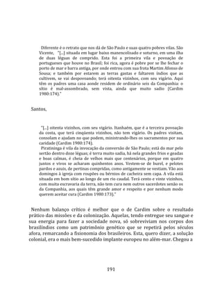    
  
        Diferente é o retrato que nos dá de São Paulo e suas quatro pobres vilas. São 
      Vicente,   "[...] situada em lugar baixo manencolisado e soturno, em uma ilha 
      de  duas  léguas  de  comprido.  Esta  foi  a  primeira  vila  e  povoação  de 
      portugueses que houve no Brasil; foi rica, agora é pobre por se lhe fechar o 
      porto de mar e barra antiga, por onde entrou com sua frota Martim Afonso de 
      Sousa;  e  também  por  estarem  as  terras  gastas  e  faltarem  índios  que  as 
      cultivem,  se  vai  despovoando;  terá  oitenta  vizinhos,  com  seu  vigário.  Aqui 
      têm  os  padres  uma  casa  aonde  residem  de  ordinário  seis  da  Companhia:  o 
      sítio  é  mal‐assombrado,  sem  vista,  ainda  que  muito  sadio  (Cardim 
      1980:174)."  
  
  Santos,  
  
        "[...] oitenta vizinhos, com seu vigário. Itanhaém, que é a terceira povoação 
      da  costa,  que  terá  cinqüenta  vizinhos,  não  tem  vigário.  Os  padres  visitam, 
      consolam e ajudam no que podem, ministrando‐lhes os sacramentos por sua 
      caridade (Cardim 1980:174).  
        Piratininga é vila da invocação da conversão de São Paulo; está do mar pelo 
      sertão dentro doze léguas; é terra muito sadia, há nela grandes frios e geadas 
      e  boas  calmas,  é  cheia  de  velhos  mais  que  centenários,  porque  em  quatro 
      juntos  e  vivos  se  acharam  quinhentos  anos.  Vestem‐se  de  burel,  e  pelotes 
      pardos e azuis, de pertinas compridas, como antigamente se vestiam. Vão aos 
      domingos à igreja com roupões ou bérnios de cacheira sem capa. A vila está 
      situada em bom sítio ao longo de um rio caudal. Terá cento e vinte vizinhos, 
      com muita escravaria da terra, não tem cura nem outros sacerdotes senão os 
      da  Companhia,  aos  quais  têm  grande  amor  e  respeito  e  por  nenhum  modo 
      querem aceitar cura (Cardim 1980:173)."  
  
  Nenhum  balanço  crítico  é  melhor  que  o  de  Cardim  sobre  o  resultado 
prático das missões e da colonização. Aquelas, tendo entregue seu sangue e 
sua  energia  para  fazer  a  sociedade  nova,  só  sobreviviam  nos  corpos  dos 
brasilíndios  como  um  patrimônio  genético  que  se  repetirá  pelos  séculos 
afora, remarcando a fisionomia dos brasileiros. Esta, quero dizer, a solução 
colonial, era o mais bem‐sucedido implante europeu no além‐mar. Chegou a  
  



                                              191 
 