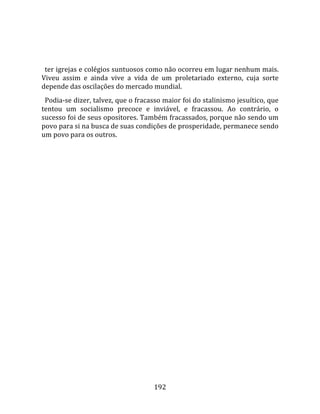    
  
  ter igrejas e colégios suntuosos como não ocorreu em lugar nenhum mais. 
Viveu  assim  e  ainda  vive  a  vida  de  um  proletariado  externo,  cuja  sorte 
depende das oscilações do mercado mundial.  
  Podia‐se dizer, talvez, que o fracasso maior foi do stalinismo jesuítico, que 
tentou  um  socialismo  precoce  e  inviável,  e  fracassou.  Ao  contrário,  o 
sucesso foi de seus opositores. Também fracassados, porque não sendo um 
povo para si na busca de suas condições de prosperidade, permanece sendo 
um povo para os outros.  
  




                                       192 
 