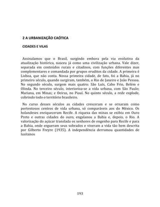    
  

  2 A URBANIZAÇÃO CAÓTICA  

  CIDADES E VILAS  
  
  Assinalamos  que  o  Brasil,  surgindo  embora  pela  via  evolutiva  da 
atualização  histórica,  nasceu  já  como  uma  civilização  urbana.  Vale  dizer, 
separada  em  conteúdos  rurais  e  citadinos,  com  funções  diferentes  mas 
complementares e comandada por grupos eruditos da cidade. A primeira é 
Lisboa,  que  não  conta.  Nossa  primeira  cidade,  de  fato,  foi  a  Bahia,  já  no 
primeiro século, quando surgiram, também, o Rio de Janeiro e João Pessoa. 
No  segundo  século,  surgem  mais  quatro:  São  Luís,  Cabo  Frio,  Belém  e 
Olinda.  No  terceiro  século,  interioriza‐se  a  vida  urbana,  com  São  Paulo; 
Mariana,  em  Minas;  e  Oeiras,  no  Piauí.  No  quinto  século,  a  rede  explode, 
cobrindo todo o território brasileiro.  
  No  curso  desses  séculos  as  cidades  cresceram  e  se  ornaram  como 
portentosos  centros  de  vida  urbana,  só  comparáveis  aos  do  México.  Os 
holandeses  enriqueceram  Recife.  A  riqueza  das  minas  se  exibiu  em  Ouro 
Preto  e  outras  cidades  do  ouro,  engalanou  a  Bahia  e,  depois,  o  Rio.  A 
valorização do açúcar translada os senhores de engenho para Recife e para 
a  Bahia,  onde  ergueram  seus  sobrados  e  viveram  a  vida  tão  bem  descrita 
por  Gilberto  Freyre  (1935).  A  independência  derramou  quantidades  de 
lusitanos 




                                        193 
 