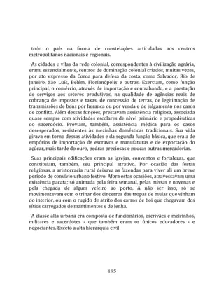   
  
  todo  o  país  na  forma  de  constelações  articuladas  aos  centros 
metropolitanos nacionais e regionais.  
  As  cidades  e  vilas  da  rede  colonial,  correspondentes  à  civilização  agrária, 
eram, essencialmente, centros de dominação colonial criados, muitas vezes, 
por  ato  expresso  da  Coroa  para  defesa  da  costa,  como  Salvador,  Rio  de 
Janeiro,  São  Luís,  Belém,  Florianópolis  e  outras.  Exerciam,  como  função 
principal,  o  comércio,  através  de  importação  e  contrabando,  e  a  prestação 
de  serviços  aos  setores  produtivos,  na  qualidade  de  agências  reais  de 
cobrança  de  impostos  e  taxas,  de  concessão  de  terras,  de  legitimação  de 
transmissões de bens por herança ou por venda e de julgamento nos casos 
de conflito. Além dessas funções, prestavam assistência religiosa, associada 
quase  sempre  com  atividades  escolares  de  nível  primário  e  propedêuticas 
do  sacerdócio.  Proviam,  também,  assistência  médica  para  os  casos 
desesperados,  resistentes  às  mezinhas  domésticas  tradicionais.  Sua  vida 
girava em torno dessas atividades e da segunda função básica, que era a de 
empórios  de  importação  de  escravos  e  manufaturas  e  de  exportação  do 
açúcar, mais tarde do ouro, pedras preciosas e poucas outras mercadorias.  
  Suas  principais  edificações  eram  as  igrejas,  conventos  e  fortalezas,  que 
constituíam,  também,  seu  principal  atrativo.  Por  ocasião  das  festas 
religiosas, a aristocracia rural deixava as fazendas para viver ali um breve 
período de convívio urbano festivo. Afora estas ocasiões, atravessavam uma 
existência pacata; só animada pela feira semanal, pelas missas e novenas e 
pela  chegada  de  algum  veleiro  ao  porto.  A  não  ser  isso,  só  se 
movimentavam com o trinar dos cincerros das tropas de mulas que vinham 
do interior, ou com o rugido de atrito dos carros de boi que chegavam dos 
sítios carregados de mantimentos e de lenha.  
  A classe alta urbana era composta de funcionários, escrivães e meirinhos, 
militares  e  sacerdotes  ‐  que  também  eram  os  únicos  educadores  ‐  e 
negociantes. Exceto a alta hierarquia civil 




                                         195 
 