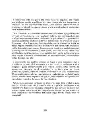    
  
  e  eclesiástica,  toda  essa  gente  era  considerada  "de  segunda"  em  relação 
aos  senhores  rurais,  orgulhosos  de  suas  posses,  do  seu  isolamento  e 
convictos  de  sua  superioridade  social.  Uma  camada  intermediária  de 
brancos e mestiços livres, paupérrimos, procurava sobreviver à sombra dos 
ricos ou remediados.  
  Cada fazendeiro ou comerciante tinha e mantinha esses agregados que os 
serviam  devotadamente  sem  qualquer  salário,  em  contrapartida  dos 
obséquios que ocasionalmente recebiam e de que viviam. Essa gente enchia 
as casas, auxiliando em todas as tarefas domésticas e no artesanato singelo 
de panos e redes, de costura e bordado, do fabrico de sabão ou de lingüiça e 
doces. Alguns artífices autônomos trabalhavam por encomenda, em selas e 
tralha de montaria, em sapatos de couro, como ferreiros e mecânicos ou nos 
ofícios ligados às construções. Abaixo vinha a criadaria escrava destinada a 
abrilhantar a posição dos.ricos e remediados, carregando a eles próprios, a 
seus  objetos  e  dejetos,  amamentando  os  recém‐nascidos,  servindo‐lhes, 
enfim, de mãos e de pés.  
  O  crescimento  dos  centros  urbanos  dá  lugar  a  uma  burocracia  civil  e 
eclesiástica  da  mais  alta  hierarquia  e  a  um  comércio  autônomo  e  rico, 
integrado  quase  exclusivamente  por  reinóis.  Mesmo  estes,  porém,  só 
alcançavam  categoria  social  respeitável  e  se  integravam  na  classe 
dominante, quando se faziam também proprietários de terra e fazendeiros. 
Só nas regiões mineradoras, como vimos, se implanta uma verdadeira rede 
urbana independente da produção agrícola, contando com uma ponderável 
camada intermediária de modos de vida citadinos.  
  Aglomerados  menores  surgiram  no  interior  de  cada  área  produtiva  para 
exercer  funções  especiais,  à  medida  que  a  população  aumentava  e  se 
concentrava.  Tais  são  os  vilarejos  estradeiros,  que  serviam  de  pouso  nas 
longas  viagens  entre  os  núcleos  ocupados  do  interior,  ou  que  apareciam 
onde se impusesse a necessidade de baldear cargas de uma estrada a um rio 
navegável, 




                                       196 
 