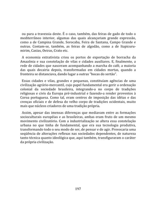    
  
  ou para a travessia deste. É o caso, também, das feiras de gado de todo o 
mediterrâneo  interior,  algumas  das  quais  alcançariam  grande  expressão, 
como  a  de  Campina  Grande,  Sorocaba,  Feira  de  Santana,  Campo  Grande  e 
outras.  Contam‐se,  também,  as  feiras  de  algodão,  como  a  de  Itapicuru‐
mirim, Caxias, Oeiras, Crato etc.  
  A  economia  extrativista  criou  os  portos  de  exportação  de  borracha  da 
Amazônia  e  sua  constelação  de  vilas  e  cidades  auxiliares.  E,  finalmente,  a 
rede de cidades que nasceram acompanhando a marcha do café, a maioria 
das  quais  decairia  depois,  transformadas  em  cidades  mortas,  quando  a 
fronteira se distanciava, dando lugar a outras "bocas do sertão".  
  Essas  cidades  e  vilas,  grandes  e  pequenas,  constituíam  agências  de  uma 
civilização agrário‐mercantil, cujo papel fundamental era gerir a ordenação 
colonial  da  sociedade  brasileira,  integrando‐a  no  corpo  de  tradições 
religiosas  e  civis  da  Europa  pré‐industrial  e  fazendo‐a  render  proventos  à 
Coroa  portuguesa.  Como  tal,  eram  centros  de  imposição  das  idéias  e  das 
crenças  oficiais  e  de  defesa  do  velho  corpo  de  tradições  ocidentais,  muito 
mais que núcleos criadores de uma tradição própria.  
  Assim,  apesar  das  imensas  diferenças  que  mediavam  entre  as  formações 
socioculturais  européias  e  as  brasileiras,  ambas  eram  fruto  de  um  mesmo 
movimento  civilizatório.  Com  a  industrialização  se  altera  essa  constelação 
urbana  no  que  tinha  de  fundamental,  que  era  sua  tecnologia  produtiva, 
transformando todo o seu modo de ser, de pensar e de agir. Provocaria uma 
seqüência  de  alterações  reflexas  nas  sociedades  dependentes,  de  natureza 
tanto técnica quanto ideológica que, aqui também, transfiguraram o caráter 
da própria civilização.  
  




                                        197 
 