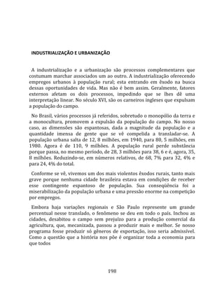    
  

  INDUSTRIALIZAÇÃO E URBANIZAÇÃO  
  
  A  industrialização  e  a  urbanização  são  processos  complementares  que 
costumam marchar associados um ao outro. A industrialização oferecendo 
empregos  urbanos  à  população  rural;  esta  entrando  em  êxodo  na  busca 
dessas  oportunidades  de  vida.  Mas  não  é  bem  assim.  Geralmente,  fatores 
externos  afetam  os  dois  processos,  impedindo  que  se  lhes  dê  uma 
interpretação linear. No século XVI, são os carneiros ingleses que expulsam 
a população do campo.  
  No Brasil, vários processos já referidos, sobretudo o monopólio da terra e 
a  monocultura,  promovem  a  expulsão  da  população  do  campo.  No  nosso 
caso,  as  dimensões  são  espantosas,  dada  a  magnitude  da  população  e  a 
quantidade  imensa  de  gente  que  se  vê  compelida  a  transladar‐se.  A 
população urbana salta de 12, 8 milhões, em 1940, para 80, 5 milhões, em 
1980.  Agora  é  de  110,  9  milhões.  A  população  rural  perde  substância 
porque passa, no mesmo período, de 28, 3 milhões para 38, 6 e é, agora, 35, 
8  milhões.  Reduzindo‐se,  em  números  relativos,  de  68,  7%  para  32,  4%  e 
para 24, 4% do total.  
  Conforme se vê, vivemos um dos mais violentos êxodos rurais, tanto mais 
grave  porque  nenhuma  cidade  brasileira  estava  em  condições  de  receber 
esse  contingente  espantoso  de  população.  Sua  conseqüência  foi  a 
miserabilização da população urbana e uma pressão enorme na competição 
por empregos.  
  Embora  haja  variações  regionais  e  São  Paulo  represente  um  grande 
percentual  nesse  translado,  o  fenômeno  se  deu  em  todo  o  país.  Inchou  as 
cidades,  desabitou  o  campo  sem  prejuízo  para  a  produção  comercial  da 
agricultura,  que,  mecanizada,  passou  a  produzir  mais  e  melhor.  Se  nosso 
programa  fosse  produzir  só  gêneros  de  exportação,  isso  seria  admissível. 
Como  a  questão  que  a  história  nos  põe  é  organizar  toda  a  economia  para 
que todos 




                                       198 
 