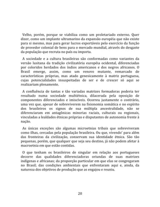   
  
  Velho,  porém,  porque  se  viabiliza  como  um  proletariado  externo.  Quer 
dizer, como um implante ultramarino da expansão européia que não existe 
para si mesmo, mas para gerar lucros exportáveis pelo exercício da função 
de provedor colonial de bens para o mercado mundial, através do desgaste 
da população que recruta no país ou importa.  
  A  sociedade  e  a  cultura  brasileiras  são  conformadas  como  variantes  da 
versão  lusitana  da  tradição  civilizatória  européia  ocidental,  diferenciadas 
por  coloridos  herdados  dos  índios  americanos  e  dos  negros  africanos.  O 
Brasil  emerge,  assim,  como  um  renovo  mutante,  remarcado  de 
características  próprias,  mas  atado  genesicamente  à  matriz  portuguesa, 
cujas  potencialidades  insuspeitadas  de  ser  e  de  crescer  só  aqui  se 
realizariam plenamente.  
  A  confluência  de  tantas  e  tão  variadas  matrizes  formadoras  poderia  ter 
resultado  numa  sociedade  multiétnica,  dilacerada  pela  oposição  de 
componentes  diferenciados  e  imiscíveis.  Ocorreu  justamente  o  contrário, 
uma vez que, apesar de sobreviverem na fisionomia somática e no espírito 
dos  brasileiros  os  signos  de  sua  múltipla  ancestralidade,  não  se 
diferenciaram  em  antagônicas  minorias  raciais,  culturais  ou  regionais, 
vinculadas a lealdades étnicas próprias e disputantes de autonomia frente à 
nação.  
  As  únicas  exceções  são  algumas  microetnias  tribais  que  sobreviveram 
como ilhas, cercadas pela população brasileira. Ou que, vivendo' para além 
das  fronteiras  da  civilização,  conservam  sua  identidade  étnica.  São  tão 
pequenas, porém, que qualquer que seja seu destino, já não podem afetar à 
macroetnia em que estão contidas.  
  O  que  tenham  os  brasileiros  de  singular  em  relação  aos  portugueses 
decorre  das  qualidades  diferenciadoras  oriundas  de  suas  matrizes 
indígenas e africanas; da proporção particular em que elas se congregaram 
no  Brasil;  das  condições  ambientais  que  enfrentaram  aqui  e,  ainda,  da 
natureza dos objetivos de produção que as engajou e reuniu.  
  



                                       20 
 