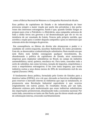    
  
  como a Fábrica Nacional de Motores e a Companhia Nacional de Alcalis.  
Essa  política  de  capitalismo  de  Estado  e  de  industrialização  de  base 
provocou  sempre  a  maior  reação  por  parte  dos  privatistas  e  dos  porta‐
vozes  dos  interesses  estrangeiros.  Assim  é  que,  quando  Getúlio  Vargas  se 
prepara para criar a Petrobrás e a Eletrobrás, uma campanha uníssona de 
toda  a  mídia  levou  seu  governo  a  tal  desmoralização  que  ele  se  viu  na 
iminência  de  ser  enxotado  do  Catete.  Venceu  pelo  próprio  suicídio,  que 
acordou a nação para o caráter daquela campanha e para os interesses que 
estavam atrás dos inimigos do governo.  
  Em  conseqüência,  os  líderes  da  direita  não  alcançaram  o  poder  e  o 
candidato  de  centro‐esquerda,  Juscelino  Kubitschek,  foi  eleito  presidente. 
Com ele, se desencadeia a industrialização substitutiva. Num mundo em que 
nem  Dutra  nem  Getúlio  conseguiam  qualquer  investimento,  Jtc, 
abandonando  a  política  de  capitalismo  de  Estado,  atrai  numerosas 
empresas  para  implantar  subsidiárias  no  Brasil,  no  campo  da  indústria 
automobilística,  naval,  química,  mecânica  etc.  Para  tanto,  concedeu  toda  a 
sorte de subsídios, tais como terrenos, isenção de impostos, empréstimos e 
avais  a  empréstimos  estrangeiros.  O  fez  com  tanta  largueza,  que  muita 
indústria  custou  a  seus  donos  menos  de  20%  de  investimento  real  do  seu 
capital (Tavares 1964).  
  O  fundamento  dessa  política,  formulada  pelo  Centro  de  Estudos  para  a 
América Latina (CEPAL), era o de que, elevando as barreiras alfandegárias 
para  reservar  o  mercado  interno  às  indústrias  que  aqui  se  instalassem,  se 
promoveria  uma  Revolução  Industrial  equivalente  à  que  ocorreu 
originalmente  em  outros  países.  Os  resultados  foram,  por  um  lado, 
altamente  exitosos  pela  modernização  que  essas  indústrias  substitutivas 
das importações promoveram, dinamizando toda a economia nacional. Por 
outro lado, concentrou‐se tanto em São Paulo, que fez desse estado um pólo 
de colonização interna, crescendo exorbitantemente 




                                        202 
 
