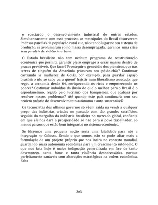    
  
  e  coactando  o  desenvolvimento  industrial  de  outros  estados. 
Simultaneamente  com  esse  processo,  as  metrópoles  do  Brasil  absorveram 
imensas parcelas da população rural que, não tendo lugar no seu sistema de 
produção, se avolumaram como massa desempregada,  gerando  uma crise  
sem paralelo de violência urbana.  
  O  Estado  brasileiro  não  tem  nenhum  programa  de  reestruturação 
econômica  que  permita  garantir  pleno  emprego  a  essas  massas  dentro  de 
prazos previsíveis. Que fazer? Prosseguir o genocídio dos pioneiros, que nas 
terras  de  ninguém  da  Amazônia  procuram  seu  pé‐de‐chão?  Continuar 
castrando  as  mulheres  de  Goiás,  por  exemplo,  para  guardar  espaço 
brasileiro  não  se  sabe  para  quem?  Insistir  num  liberalismo  aloucado,  que 
regeu  a  economia  desde  64,  enriquecendo  os  ricos  e  empobrecendo  os 
pobres?  Continuar  imbuídos  da  ilusão  de  que  o  melhor  para  o  Brasil  é  o 
espontaneísmo,  regido  pelo  lucrismo  dos  banqueiros,  que  acabará  por 
resolver  nossos  problemas?  Até  quando  este  país  continuará  sem  seu 
projeto próprio de desenvolvimento autônomo e auto‐sustentável?  
  Os  tecnocratas  dos  últimos  governos  só  vêem  saída  na  venda  a  qualquer 
preço  das  indústrias  criadas  no  passado  com  tão  grandes  sacrifícios, 
seguida  do  mergulho  da  indústria  brasileira  no  mercado  global,  confiante 
em  que  ele  nos  dará  a  prosperidade,  se  não  para  o  povo  trabalhador,  ao 
menos para os que estão bem integrados no sistema econômico.  
  Se  fôssemos  uma  pequena  nação,  seria  uma  fatalidade  para  nós  a 
integração  no  Colosso.  Sendo  o  que  somos,  não  se  pode  adiar  mais  a 
formulação  de  um  projeto  próprio  que  nos  insira  no  contexto  mundial, 
guardando nossa autonomia econômica para um crescimento autônomo. O 
que  nos  falta  hoje  é  maior  indignação  generalizada  em  face  de  tanto 
desemprego,  tanta  fome  e  tanta  violência  desnecessárias,  porque 
perfeitamente  sanáveis  com  alterações  estratégicas  na  ordem  econômica. 
Falta 




                                       203 
 