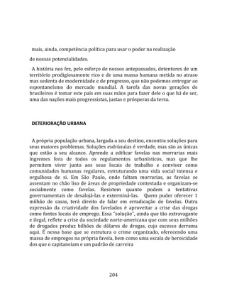    
  
  mais, ainda, competência política para usar o poder na realização  
de nossas potencialidades.  
  A história nos fez, pelo esforço de nossos antepassados, detentores de um 
território prodigiosamente rico e de uma massa humana metida no atraso 
mas sedenta de modernidade e de progresso, que não podemos entregar ao 
espontaneísmo  do  mercado  mundial.  A  tarefa  das  novas  gerações  de 
brasileiros é tomar este país em suas mãos para fazer dele o que há de ser, 
uma das nações mais progressistas, justas e prósperas da terra.  
  

  DETERIORAÇÃO URBANA  
  
  A própria população urbana, largada a seu destino, encontra soluções para 
seus maiores problemas. Soluções esdrúxulas é verdade, mas são as únicas 
que  estão  a  seu  alcance.  Aprende  a  edificar  favelas  nas  morrarias  mais 
íngremes  fora  de  todos  os  regulamentos  urbanísticos,  mas  que  lhe 
permitem  viver  junto  aos  seus  locais  de  trabalho  e  conviver  como 
comunidades  humanas  regulares,  estruturando  uma  vida  social  intensa  e 
orgulhosa  de  si.  Em  São  Paulo,  onde  faltam  morrarias,  as  favelas  se 
assentam no chão liso de áreas de propriedade contestada e organizam‐se 
socialmente  como  favelas.  Resistem  quanto  podem  a  tentativas 
governamentais  de  desalojá‐las  e  exterminá‐las.      Quem  puder  oferecer  1 
milhão  de  casas,  terá  direito  de  falar  em  erradicação  de  favelas.  Outra 
expressão  da  criatividade  dos  favelados  é  aproveitar  a  crise  das  drogas 
como fontes locais de emprego. Essa "solução", ainda que tão extravagante 
e ilegal, reflete a crise da sociedade norte‐americana que com seus milhões 
de  drogados  produz  bilhões  de  dólares  de  drogas,  cujo  excesso  derrama 
aqui.  É  nessa  base  que  se  estrutura  o  crime  organizado,  oferecendo  uma 
massa de empregos na própria favela, bem como uma escala de heroicidade 
dos que o capitaneiam e um padrão de carreira 




                                       204 
 