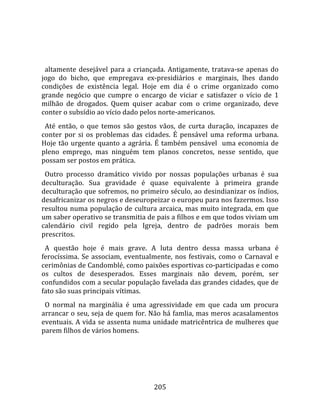    
  
  altamente  desejável  para  a  criançada.  Antigamente,  tratava‐se  apenas  do 
jogo  do  bicho,  que  empregava  ex‐presidiários  e  marginais,  lhes  dando 
condições  de  existência  legal.  Hoje  em  dia  é  o  crime  organizado  como 
grande  negócio  que  cumpre  o  encargo  de  viciar  e  satisfazer  o  vício  de  1 
milhão  de  drogados.  Quem  quiser  acabar  com  o  crime  organizado,  deve 
conter o subsídio ao vício dado pelos norte‐americanos.  
  Até  então,  o  que  temos  são  gestos  vãos,  de  curta  duração,  incapazes  de 
conter  por  si  os  problemas  das  cidades.  É  pensável  uma  reforma  urbana. 
Hoje  tão  urgente  quanto  a  agrária.  É  também  pensável    uma  economia  de 
pleno  emprego,  mas  ninguém  tem  planos  concretos,  nesse  sentido,  que 
possam ser postos em prática.  
  Outro  processo  dramático  vivido  por  nossas  populações  urbanas  é  sua 
deculturação.  Sua  gravidade  é  quase  equivalente  à  primeira  grande 
deculturação que sofremos, no primeiro século, ao desindianizar os índios, 
desafricanizar os negros e deseuropeizar o europeu para nos fazermos. Isso 
resultou numa população de cultura arcaica, mas muito integrada, em que 
um saber operativo se transmitia de pais a filhos e em que todos viviam um 
calendário  civil  regido  pela  Igreja,  dentro  de  padrões  morais  bem 
prescritos.  
  A  questão  hoje  é  mais  grave.  A  luta  dentro  dessa  massa  urbana  é 
ferocíssima.  Se  associam,  eventualmente,  nos  festivais,  como  o  Carnaval  e 
cerimônias de Candomblé, como paixões esportivas co‐participadas e como 
os  cultos  de  desesperados.  Esses  marginais  não  devem,  porém,  ser 
confundidos com a secular população favelada das grandes cidades, que de 
fato são suas principais vítimas.  
  O  normal  na  marginália  é  uma  agressividade  em  que  cada  um  procura 
arrancar o seu, seja de quem for. Não há famlia, mas meros acasalamentos 
eventuais. A vida se assenta numa unidade matricêntrica de mulheres que 
parem filhos de vários homens.  
  




                                        205 
 